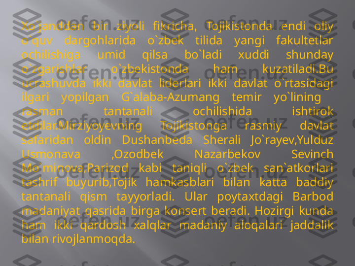 Xo`janddan  bir  ziyoli  fikricha,  Tojikistonda  endi  oliy 
o`quv  dargohlarida  o`zbek  tilida  yangi  fakultetlar 
ochilishiga  umid  qilsa  bo`ladi  xuddi  shunday 
o`zgarishlar  o`zbekistonda  ham  kuzatiladi.Bu 
ucrashuvda  ikki  davlat  liderlari  ikki  davlat  o`rtasidagi 
ilgari  yopilgan  G`alaba-Azumang  temir  yo`lining   
rasman  tantanali  ochilishida  ishtirok 
etdilar.Mirziyoyevning  Tojikistonga  rasmiy  davlat 
safaridan  oldin  Dushanbeda  Sherali  Jo`rayev,Yulduz 
Usmonava  ,Ozodbek  Nazarbekov  Sevinch 
Mo`minova,Parizod  kabi  taniqli  o`zbek  san`atkorlari 
tashrif  buyurib,Tojik  hamkasblari  bilan  katta  baddiy 
tantanali  qism  tayyorladi.  Ular  poytaxtdagi  Barbod 
madaniyat  qasrida  birga  konsert  beradi.  Hozirgi  kunda 
ham  ikki  qardosh  xalqlar  madaniy  aloqalari  jaddalik 
bilan rivojlanmoqda. 