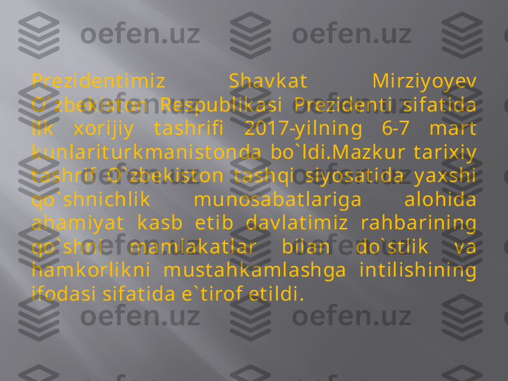 Prezident imiz  Shav k at   Mirziy oy ev  
O` zbek ist on  Respublik asi  Prezident i  sifat ida 
ilk   xorijiy   t ashrifi   2017-y ilning  6-7  mart  
k unlarit urk manist onda  bo` ldi.Mazk ur  t arixiy  
t ashrif  O` zbek ist on  t ashqi  siy osat ida  y axshi 
qo` shnichlik   munosabat lariga  alohida 
ahamiy at   k asb  et ib  dav lat imiz  rahbarining 
qo` shni  mamlak at lar  bilan  do` st lik   v a 
hamk orlik ni  must ahk amlashga  int ilishining 
ifodasi sifat ida e` t irof et ildi. 