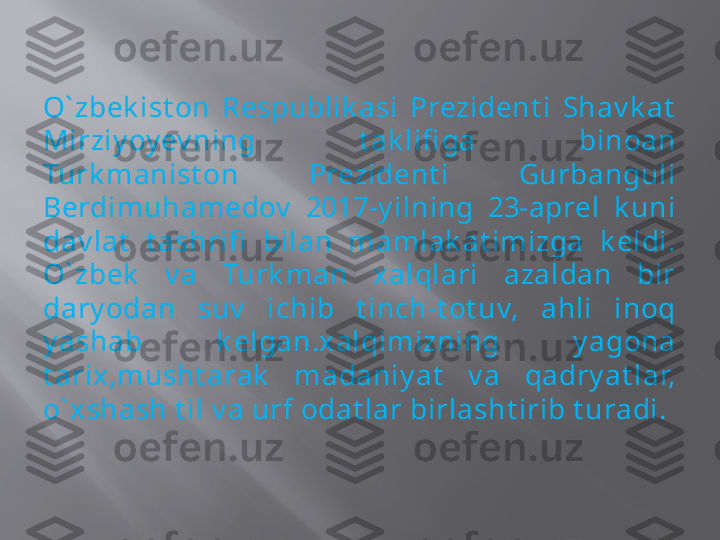 O` zbek ist on  Respublik asi  Prezident i  Shav k at  
Mirziy oy ev ning  t ak lifi ga  binoan 
Turk manist on  Prezident i  Gurbanguli 
Berdimuhamedov   2017-y ilning  23-aprel  k uni 
dav lat   t ashrifi   bilan  mamlak at imizga  k eldi. 
O` zbek   v a  Turk man  xalqlari  azaldan  bir 
dary odan  suv   ichib  t inch-t ot uv,  ahli  inoq 
y ashab  k elgan.xalqimizning  y agona 
t arix,musht arak   madaniy at   v a  qadry at lar, 
o` xshash t il v a urf odat lar birlasht irib t uradi. 