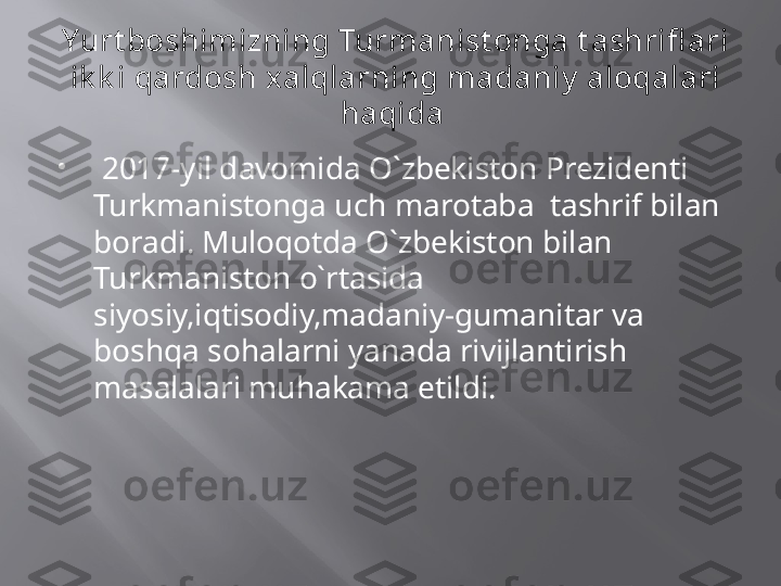 Yurt boshimizning Turmanist onga t ashrifl ari 
ik k i qardosh xalqlarning madaniy  aloqalari 
haqida 

  2017-yil davomida O`zbekiston Prezidenti 
Turkmanistonga uch marotaba  tashrif bilan 
boradi. Muloqotda O`zbekiston bilan 
Turkmaniston o`rtasida 
siyosiy,iqtisodiy,madaniy-gumanitar va 
boshqa sohalarni yanada rivijlantirish 
masalalari muhakama etildi. 