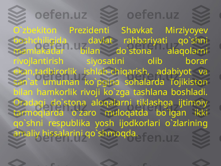 O`zbeki ton  Prezidenti  Shavkat  Mirziyoyev 
boshchiligida    davlat  rahbariyati  qo`shni 
mamlakatlar  bilan  do`stona  alaqolarni 
rivojlantirish  siyosatini  olib  borar 
ekan,tadbirorlik  ishlab-chiqarish,  adabiyot  va 
san`at  umuman  ko`pgina  sohalarda  Tojikiston 
bilan  hamkorlik  rivoji  ko`zga  tashlana  boshladi. 
Oradagi  do`stona  aloqalarni  tiklashga  ijtimoiy 
tarmoqlarda  o`zaro  muloqatda  bo`lgan  ikki 
qo`shni  respublika  yosh  ijodkorlari  o`zlarining 
amaliy hissalarini qo`shmoqda.     