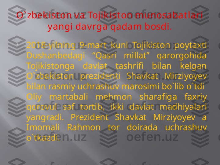 O` zbek ist on v a Tojik ist on munosabat lari 
y angi dav rga qadam bosdi.

2018-yilning  9-mart  kuni  Tojikiston  poytaxti 
Dushanbedagi  “Qasri  millat”  qarorgohida 
Tojikistonga  davlat  tashrifi  bilan  kelgan 
O`zbekiston  prezidenti  Shavkat  Mirziyoyev 
bilan rasmiy uchrashuv marosimi bo`lib o`tdi  
Oliy  martabali  mehmon  sharafiga  faxriy 
qorovul  saf  tortib,  ikki  davlat  madhiyalari 
yangradi.  Prezident  Shavkat  Mirziyoyev  a 
Imomali  Rahmon  tor  doirada  uchrashuv 
o`tkazdi. 