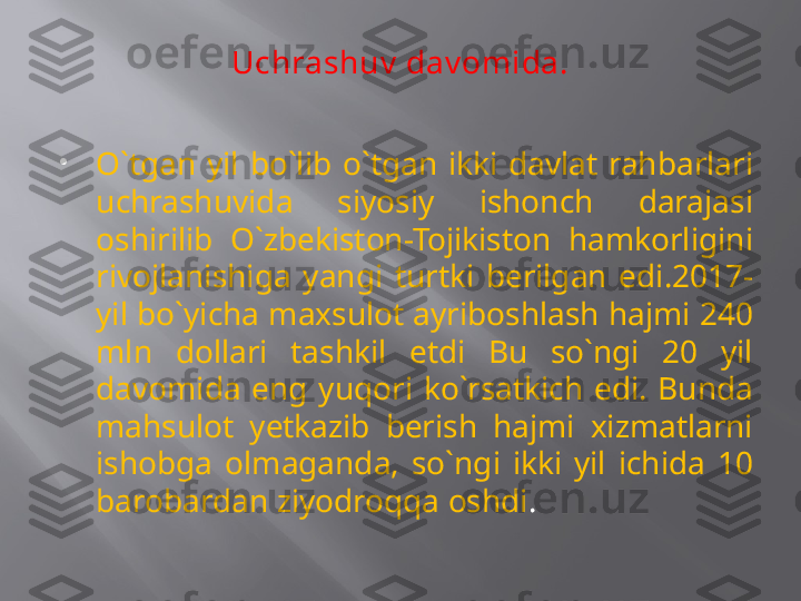 Uchrashuv  dav omida.

O`tgan  yil  bo`lib  o`tgan  ikki  davlat  rahbarlari 
uchrashuvida  siyosiy  ishonch  darajasi 
oshirilib  O`zbekiston-Tojikiston  hamkorligini 
rivojlanishiga  yangi  turtki  berilgan  edi.2017- 
yil bo`yicha maxsulot ayriboshlash hajmi 240 
mln  dollari  tashkil  etdi  Bu  so`ngi  20  yil 
davomida  eng  yuqori  ko`rsatkich  edi.  Bunda 
mahsulot  yetkazib  berish  hajmi  xizmatlarni 
ishobga  olmaganda,  so`ngi  ikki  yil  ichida  10 
barobardan ziyodroqqa oshdi . 