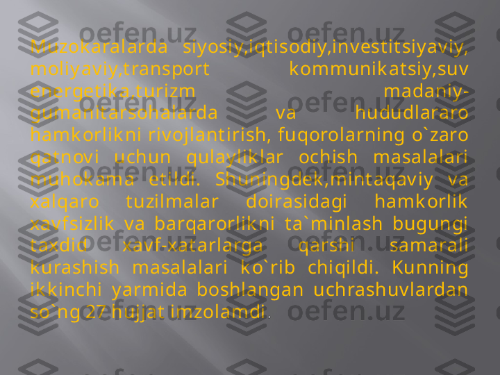 Muzok aralarda  siy osiy,iqt isodiy,inv est it siy av iy, 
moliy av iy,t ransport   k ommunik at siy,suv  
energet ik a,t urizm  madaniy -
gumanit arsohalarda  v a  hududlararo 
hamk orlik ni  riv ojlant irish,  fuqorolarning  o` zaro 
qat nov i  uchun  qulay lik lar  ochish  masalalari 
muhok ama  et ildi.  Shuningdek ,mint aqav iy   v a 
xalqaro  t uzilmalar  doirasidagi  hamk orlik  
xav fsizlik   v a  barqarorlik ni  t a` minlash  bugungi 
t axdid  xav f-xat arlarga  qarshi  samarali 
k urashish  masalalari  k o` rib  chiqildi.  Kunning 
ik k inchi  y armida  boshlangan  uchrashuv lardan 
so` ng 27 hujjat  imzolamdi .   