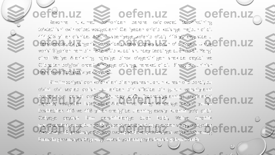 Ravenna  hukumati  tomonidan  barcha  oziq-ovqat  ta'minotining 
to'xtatilishi  oxir-oqibat  vestgotlarni  Galliyadan  chiqib  ketishga  majbur  qildi. 
414-415  yillar  qishida.  Ataulf  Ispaniyaga  ko'chib  o'tdi;  415-yil  avgustda  u 
Barselonada  o z  jangchisi  tomonidan  shaxsiy  qasos  uchun  o ldirilgan. ʻ ʻ Uning 
vorisi  Sigerich  ham  bir  hafta  o‘tib  xuddi  shunday  taqdirga  duch  keldi.  Yangi 
qirol  Valiya  Alarikning  rejasiga  biroz  o'zgartirilgan  shaklda  qaytdi  va 
Gibraltar  bo'g'ozi  orqali  Afrikaga  o'tishga  harakat  qildi.  Biroq,  bu  urinish 
ham muvaffaqiyatsiz yakunlandi.
Rim imperiyasi qor ko'chkilari bilan yashash uchun kurash olib bordi, bu 
o'zini  o'zi  saqlab  qolish  usullaridan  biri  sifatida  bir  guruh  vahshiylarni 
boshqalarga  qarshi  qo'ydi.  Shunday  qilib,  federatsiyalarning  vazifalarini 
bajarib,  vestgotlar  Ispaniyada  Alanlar  va  Siling  Vandalsga  qarshi  yurish 
boshladilar.  416  va  418  yillar  oralig'ida  ularning  asosiy  kuchini  yo'q  qildi. 
Galyaga  qaytish  Rim  qarshiliklariga  duch  keldi,  Valiya  tinchlik 
muzokaralariga majbur bo'ldi. Ispaniyada urush tugagandan so'ng, vestgotlar 
Akvitaniya II provinsiyasini va Novempopulana provinsiyasi va Narbonnaning 
birinchi provinsiyasidagi unga tutash yerlarni joylashtirish uchun berildi. 