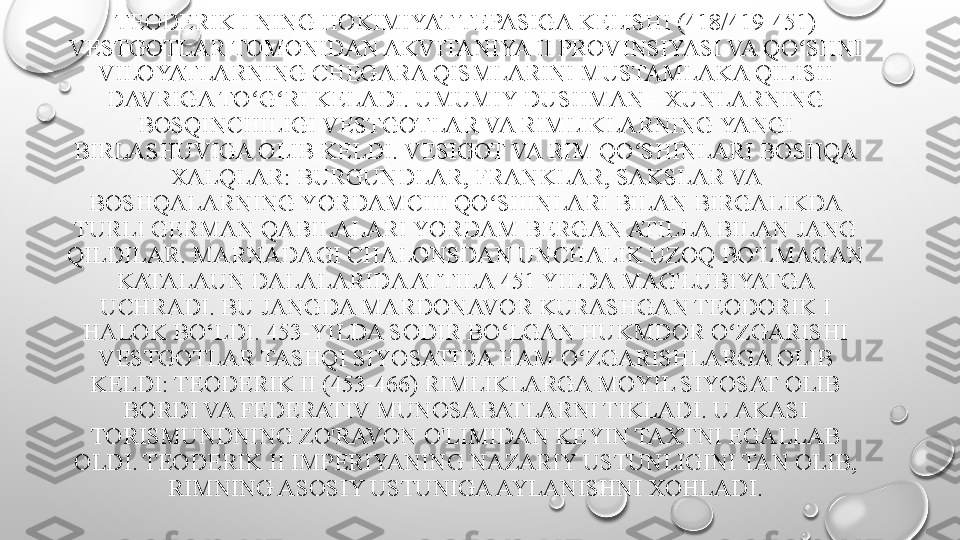 TEODERIK I NING HOKIMIYAT TEPASIGA KELISHI (418/419-451) 
VESTGOTLAR TOMONIDAN AKVITANIYA II PROVINSIYASI VA QO SHNI ʻ
VILOYATLARNING CHEGARA QISMLARINI MUSTAMLAKA QILISH 
DAVRIGA TO G RI KELADI. UMUMIY DUSHMAN - XUNLARNING 	
ʻ ʻ
BOSQINCHILIGI VESTGOTLAR VA RIMLIKLARNING YANGI 
BIRLASHUVIGA OLIB KELDI. VESIGOT VA RIM QO SHINLARI BOSHQA 	
ʻ
XALQLAR: BURGUNDLAR, FRANKLAR, SAKSLAR VA 
BOSHQALARNING YORDAMCHI QO SHINLARI BILAN BIRGALIKDA 	
ʻ
TURLI GERMAN QABILALARI YORDAM BERGAN ATILLA BILAN JANG 
QILDILAR. MARNADAGI CHALONSDAN UNCHALIK UZOQ BO'LMAGAN 
KATALAUN DALALARIDA ATTILA 451 YILDA MAG'LUBIYATGA 
UCHRADI. BU JANGDA MARDONAVOR KURASHGAN TEODORIK I 
HALOK BO‘LDI. 453-YILDA SODIR BO LGAN HUKMDOR O ZGARISHI 	
ʻ ʻ
VESTGOTLAR TASHQI SIYOSATIDA HAM O ZGARISHLARGA OLIB 	
ʻ
KELDI: TEODERIK II (453-466) RIMLIKLARGA MOYIL SIYOSAT OLIB 
BORDI VA FEDERATIV MUNOSABATLARNI TIKLADI. U AKASI 
TORISMUNDNING ZO'RAVON O'LIMIDAN KEYIN TAXTNI EGALLAB 
OLDI. TEODERIK II IMPERIYANING NAZARIY USTUNLIGINI TAN OLIB, 
RIMNING ASOSIY USTUNIGA AYLANISHNI XOHLADI. 