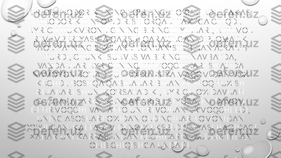 EIRICH TEODORIK I NING TO RTINCHI O G LI EDI. U AKASI ʻ ʻ ʻ
TEODORIK II NI O LDIRISH ORQALI TAXTGA CHIQDI. 	
ʻ
EYRICH HUKMRONLIGINING BIRINCHI YILLARI, EHTIMOL 
RIM IMPERIYASIGA QARSHI QARATILGAN DIPLOMATIK 
FAOLIYATNING SEZILARLI JONLANISHI BILAN AJRALIB 
TURDI, CHUNKI SUEVES VA BIRINCHI NAVBATDA, 
VANDALLAR EYRICHNING ITTIFOQCHILARI SIFATIDA 
NAMOYON BO'LADI. U FEDERATSIYA MAQOMIDAN VOZ 
KECHDI. BOSHQA QABILALAR BILAN ITTIFOQ TUZISH 
REJALARI SHUNI KO'RSATADIKI, EYRICH O'Z DAVLATI 
CHEGARALARINI KENGAYTIRISH SIYOSATINI DAVOM 
ETTIRMOQCHI VA HATTO UNI RIVOJLANTIRMOQCHI EDI, 
UNING ASOSLARI O'ZIDAN OLDINGILAR TOMONIDAN 
QO'YILGAN. KATTA RIM DENGIZ EKSPEDITSIYASI HAQIDAGI 
XABAR UNI KARFAGENDAN ELCHILARINI ZUDLIK BILAN 
OLIB CHIQISHGA UNDADI. 