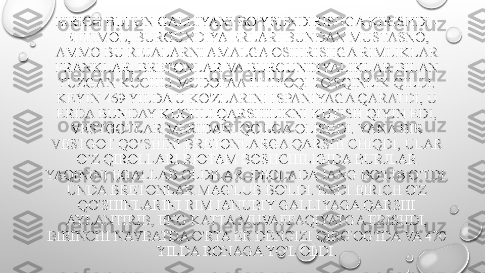 EIRICH BUTUN GALLIYANI BO'YSUNDIRISHGA KIRISHDI - 
EHTIMOL, BURGUNDIYA ERLARI BUNDAN MUSTASNO, 
AMMO BU REJALARNI AMALGA OSHIRISHGA RIMLIKLAR 
FRANKLAR, BRETONLAR VA BURGUNDIYALIKLAR BILAN 
TUZGAN KUCHLI MUDOFAA ITTIFOQI TO'SQINLIK QILDI.
KEYIN 469 YILDA U KO'ZLARINI ISPANIYAGA QARATDI, U 
ERDA BUNDAY KUCHLI QARSHILIKNI KUTISH QIYIN EDI, 
VESTGOTLAR MERIDANI QO'LGA OLISHDI. YANA BIR 
VESTGOT QO SHINI BRETONLARGA QARSHI CHIQDI, ULAR ʻ
O Z QIROLLARI RIOTAM BOSHCHILIGIDA BURJLAR 	
ʻ
YAQININI EGALLAB OLDILAR. DEOLADA JANG BO'LIB O'TDI, 
UNDA BRETONLAR MAG'LUB BO'LDI. ENDI EIRICH O'Z 
QO'SHINLARINI RIM JANUBIY GALLIYAGA QARSHI 
AYLANTIRIB, ENG KATTA MUVAFFAQIYATGA ERISHDI, 
BIRINCHI NAVBATDA O'RTA ER DENGIZI QIRG'OG'IDA VA 470 
YILDA RONAGA YO'L OLDI. 