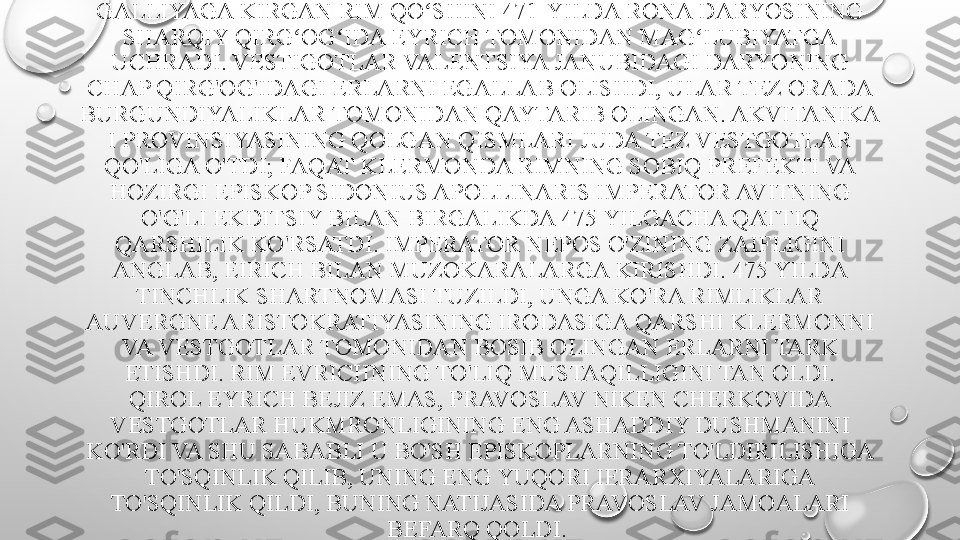 GALLIYAGA KIRGAN RIM QO SHINI 471-YILDA RONA DARYOSINING ʻ
SHARQIY QIRG OG IDA EYRICH TOMONIDAN MAG LUBIYATGA 	
ʻ ʻ ʻ
UCHRADI. VESTIGOTLAR VALENTSIYA JANUBIDAGI DARYONING 
CHAP QIRG'OG'IDAGI ERLARNI EGALLAB OLISHDI, ULAR TEZ ORADA 
BURGUNDIYALIKLAR TOMONIDAN QAYTARIB OLINGAN. AKVITANIKA 
I PROVINSIYASINING QOLGAN QISMLARI JUDA TEZ VESTGOTLAR 
QO'LIGA O'TDI; FAQAT KLERMONDA RIMNING SOBIQ PREFEKTI VA 
HOZIRGI EPISKOP SIDONIUS APOLLINARIS IMPERATOR AVITNING 
O'G'LI EKDITSIY BILAN BIRGALIKDA 475 YILGACHA QATTIQ 
QARSHILIK KO'RSATDI. IMPERATOR NEPOS O'ZINING ZAIFLIGINI 
ANGLAB, EIRICH BILAN MUZOKARALARGA KIRISHDI. 475 YILDA 
TINCHLIK SHARTNOMASI TUZILDI, UNGA KO'RA RIMLIKLAR 
AUVERGNE ARISTOKRATIYASINING IRODASIGA QARSHI KLERMONNI 
VA VESTGOTLAR TOMONIDAN BOSIB OLINGAN ERLARNI TARK 
ETISHDI.  RIM EVRICHNING TO'LIQ MUSTAQILLIGINI TAN OLDI.
QIROL EYRICH BEJIZ EMAS, PRAVOSLAV NIKEN CHERKOVIDA 
VESTGOTLAR HUKMRONLIGINING ENG ASHADDIY DUSHMANINI 
KO'RDI VA SHU SABABLI U BO'SH EPISKOPLARNING TO'LDIRILISHIGA 
TO'SQINLIK QILIB, UNING ENG YUQORI IERARXIYALARIGA 
TO'SQINLIK QILDI, BUNING NATIJASIDA PRAVOSLAV JAMOALARI 
BEFARQ QOLDI.  