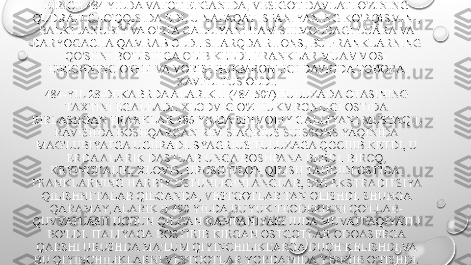 EIRICH 484 YILDA VAFOT ETGANIDA, VESIGOT DAVLATI O'ZINING 
QUDRATI CHO'QQISIDA EDI, U NAFAQAT ISPANIYANING KO'P QISMINI, 
BALKI JANUBIY VA O'RTA GALLIYANI HAM SHIMOLDAGI LUARA VA 
DARYOGACHA QAMRAB OLDI. SHARQDA RHONS, BU FRANKLARNING 
QO'SHNI BO'LISHIGA OLIB KELDI.  FRANKLAR MUAMMOSI 
EIRICHNING O'G'LI VA VORISI HUKMRONLIGI DAVRIDA TOBORA 
XAVFLI TUS OLDI.
484-YIL 28-DEKABRDA ALARIK II (484-507) TULUZADA OTASINING 
TAXTINI EGALLADI. XLODVIG O'Z HUKMRONLIGI OSTIDA 
BIRLASHGAN FRANKLAR 486 YILDA SHIMOLIY GALLIYANI MUSTAQIL 
RAVISHDA BOSHQARGAN RIM SIAGRIUS SUISSONS YAQINIDA 
MAG'LUBIYATGA UCHRADI. SYAGRIUS TULUZAGA QOCHIB KETDI, U 
ERDA ALARIK DASTLAB UNGA BOSHPANA BERDI. BIROQ, 
KEYINCHALIK, XLOVIS, URUSH E'LON QILISH TAHDIDI OSTIDA, 
FRANKLARNING HARBIY USTUNLIGINI ANGLAB, UNI EKSTRADITSIYA 
QILISHNI TALAB QILGANDA, VESTGOTLAR TAN OLISHDI. SHUNGA 
QARAMAY, ALARIK II 490 YILDA BUYUK TEODERIKNI QO'LLAB-
QUVVATLASH UCHUN QILGAN KAMPANIYASI JUDA MUVAFFAQIYATLI 
BO'LDI. ITALIYAGA BOSTIRIB KIRGAN OSTGOTLAR ODOASERGA 
QARSHI URUSHDA MA'LUM QIYINCHILIKLARGA DUCH KELISHDI VA 
BU QIYINCHILIKLARNI VESTGOTLAR YORDAMIDA YENGIB O'TISHDI. 