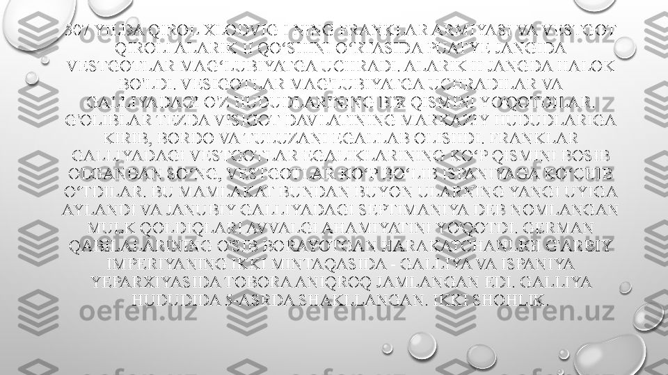 507 YILDA QIROL XLODVIG I NING FRANKLAR ARMIYASI VA VESTGOT 
QIROLI ALARIK II QO SHINI O RTASIDA PUATYE JANGIDA ʻ ʻ
VESTGOTLAR MAG LUBIYATGA UCHRADI. ALARIK II JANGDA HALOK 	
ʻ
BO'LDI. VESIGOTLAR MAG'LUBIYATGA UCHRADILAR VA 
GALLIYADAGI O'Z HUDUDLARINING BIR QISMINI YO'QOTDILAR. 
G'OLIBLAR TEZDA VISIGOT DAVLATINING MARKAZIY HUDUDLARIGA 
KIRIB, BORDO VA TULUZANI EGALLAB OLISHDI. FRANKLAR 
GALLIYADAGI VESTGOTLAR EGALIKLARINING KO P QISMINI BOSIB 	
ʻ
OLGANDAN SO NG, VESTGOTLAR KO P BO LIB ISPANIYAGA KO CHIB 	
ʻ ʻ ʻ ʻ
O TDILAR. BU MAMLAKAT BUNDAN BUYON ULARNING YANGI UYIGA 	
ʻ
AYLANDI VA JANUBIY GALLIYADAGI SEPTIMANIYA DEB NOMLANGAN 
MULK QOLDIQLARI AVVALGI AHAMIYATINI YO'QOTDI. GERMAN 
QABILALARINING O'SIB BORAYOTGAN HARAKATCHANLIGI G'ARBIY 
IMPERIYANING IKKI MINTAQASIDA - GALLIYA VA ISPANIYA 
YEPARXIYASIDA TOBORA ANIQROQ JAMLANGAN EDI. GALLIYA 
HUDUDIDA 5-ASRDA SHAKLLANGAN. IKKI SHOHLIK. 