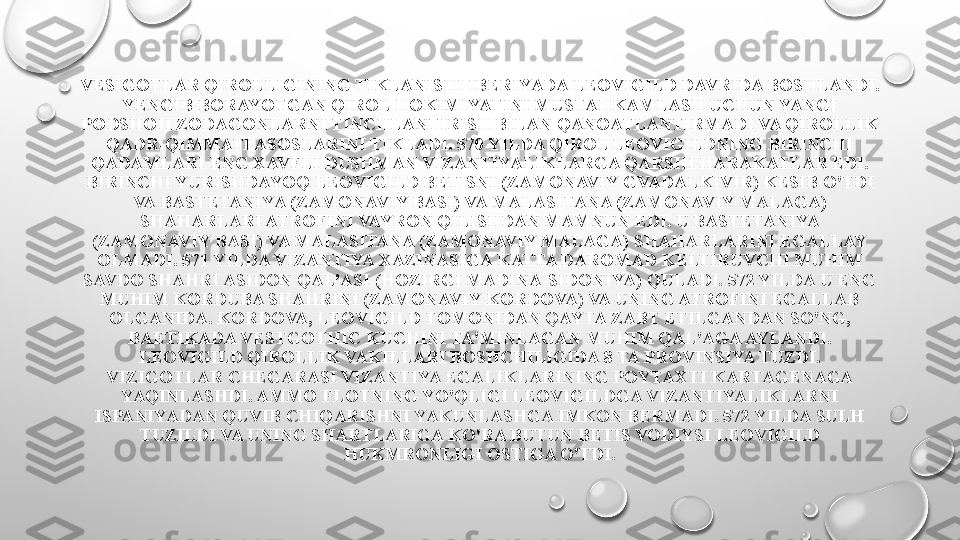 VESIGOTLAR QIROLLIGINING TIKLANISHI IBERIYADA LEOVIGILD DAVRIDA BOSHLANDI. 
YENGIB BORAYOTGAN QIROL HOKIMIYATINI MUSTAHKAMLASH UCHUN YANGI 
PODSHOH ZODAGONLARNI TINCHLANTIRISH BILAN QANOATLANTIRMADI VA QIROLLIK 
QADR-QIMMATI ASOSLARINI TIKLADI. 570 YILDA QIROL LEOVIGILDNING BIRINCHI 
QADAMLARI ENG XAVFLI DUSHMAN VIZANTIYALIKLARGA QARSHI HARAKATLAR EDI. 
BIRINCHI YURISHDAYOQ LEOVIGILD BETISNI (ZAMONAVIY GVADALKIVIR) KESIB O'TDI 
VA BASTETANIYA (ZAMONAVIY BASI) VA MALASITANA (ZAMONAVIY MALAGA) 
SHAHARLARI ATROFINI VAYRON QILISHDAN MAMNUN EDI. U BASTETANIYA 
(ZAMONAVIY BASI) VA MALASITANA (ZAMONAVIY MALAGA) SHAHARLARINI EGALLAY 
OLMADI. 571 YILDA VIZANTIYA XAZINASIGA KATTA DAROMAD KELTIRUVCHI MUHIM 
SAVDO SHAHRI ASIDON QAL’ASI (HOZIRGI MADINA-SIDONIYA) QULADI. 572 YILDA U ENG 
MUHIM KORDUBA SHAHRINI (ZAMONAVIY KORDOVA) VA UNING ATROFINI EGALLAB 
OLGANIDA. KORDOVA, LEOVIGILD TOMONIDAN QAYTA ZABT ETILGANDAN SO'NG, 
BAETIKADA VESTGOTHIC KUCHINI TA'MINLAGAN MUHIM QAL'AGA AYLANDI. 
LEOVIGILD QIROLLIK VAKILLARI BOSHCHILIGIDA 8 TA PROVINSIYA TUZDI.
VIZIGOTLAR CHEGARASI VIZANTIYA EGALIKLARINING POYTAXTI KARTAGENAGA 
YAQINLASHDI. AMMO FLOTNING YO'QLIGI LEOVIGILDGA VIZANTIYALIKLARNI 
ISPANIYADAN QUVIB CHIQARISHNI YAKUNLASHGA IMKON BERMADI. 572 YILDA SULH 
TUZILDI VA UNING SHARTLARIGA KO'RA BUTUN BETIS VODIYSI LEOVIGILD 
HUKMRONLIGI OSTIGA O'TDI. 