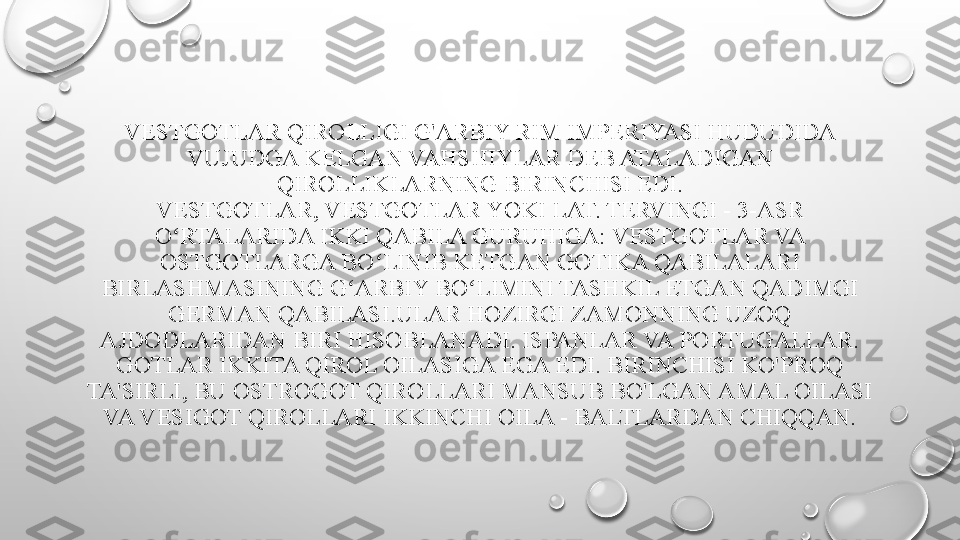 VESTGOTLAR QIROLLIGI G'ARBIY RIM IMPERIYASI HUDUDIDA 
VUJUDGA KELGAN VAHSHIYLAR DEB ATALADIGAN 
QIROLLIKLARNING BIRINCHISI EDI.
V EST GOTLAR, VESTGOTLAR YOKI LAT. TERVINGI - 3-ASR 
O RTALARIDA IKKI QABILA GURUHIGA: VESTGOTLAR VA ʻ
OSTGOTLARGA BO LINIB KETGAN GOTIKA QABILALARI 	
ʻ
BIRLASHMASINING G ARBIY BO LIMINI TASHKIL ETGAN QADIMGI 	
ʻ ʻ
GERMAN QABILASI.ULAR HOZIRGI ZAMONNING UZOQ 
AJDODLARIDAN BIRI HISOBLANADI. ISPANLAR VA PORTUGALLAR. 
GOTLAR IKKITA QIROL OILASIGA EGA EDI. BIRINCHISI KO'PROQ 
TA'SIRLI, BU OSTROGOT QIROLLARI MANSUB BO'LGAN AMAL OILASI 
VA VESIGOT QIROLLARI IKKINCHI OILA - BALTLARDAN CHIQQAN. 