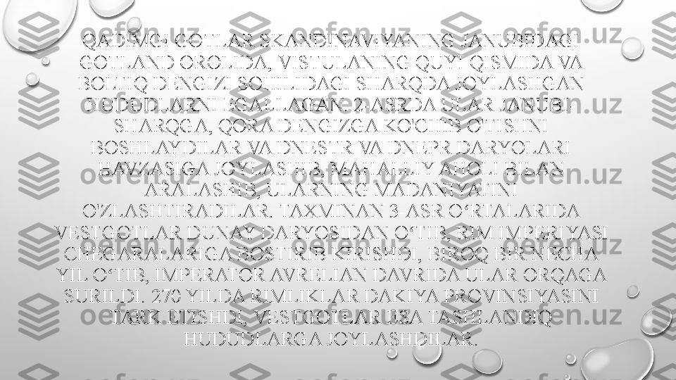 QADIMGI GOTLAR SKANDINAVIYANING JANUBIDAGI 
GOTLAND OROLIDA, VISTULANING QUYI QISMIDA VA 
BOLTIQ DENGIZI SOHILIDAGI SHARQDA JOYLASHGAN 
HUDUDLARNI EGALLAGAN.  2-ASRDA ULAR JANUBI-
SHARQGA, QORA DENGIZGA KO'CHIB O'TISHNI 
BOSHLAYDILAR VA DNESTR VA DNEPR DARYOLARI 
HAVZASIGA JOYLASHIB, MAHALLIY AHOLI BILAN 
ARALASHIB, ULARNING MADANIYATINI 
O'ZLASHTIRADILAR. TAXMINAN 3-ASR O RTALARIDA ʻ
VESTGOTLAR DUNAY DARYOSIDAN O TIB, RIM IMPERIYASI 	
ʻ
CHEGARALARIGA BOSTIRIB KIRISHDI, BIROQ BIR NECHA 
YIL O TIB, IMPERATOR AVRELIAN DAVRIDA ULAR ORQAGA 	
ʻ
SURILDI.  270 YILDA RIMLIKLAR DAKIYA PROVINSIYASINI 
TARK ETISHDI, VESTGOTLAR ESA TASHLANDIQ 
HUDUDLARGA JOYLASHDILAR. 