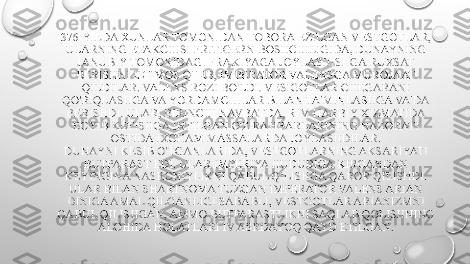 376-YILDA XUNLAR TOMONIDAN TOBORA EZILGAN VESTGOTLAR, 
ULARNING ETAKCHISI FRITIGERN BOSHCHILIGIDA, DUNAYNING 
JANUBIY TOMONIDAGI FRAKIYAGA JOYLASHISHGA RUXSAT 
BERISHNI ILTIMOS QILIB, IMPERATOR VALENSGA MUROJAAT 
QILDILAR. VALENS ROZI BO'LDI. VESIGOTLAR CHEGARANI 
QO'RIQLASHGA VA YORDAMCHILAR BILAN TA'MINLASHGA VA'DA 
BERISHDI. ULAR, BIRINCHI NAVBATDA, RIM HARBIY XIZMATIDA 
BOYIB KETISHGA INTILGAN O'Z RAHBARLARINING NAZORATI 
OSTIDA IXCHAM MASSALARDA JOYLASHDILAR.
DUNAYNI KESIB O'TGANLARIDA, VESTGOTLARNING AKSARIYATI 
BUTPARAST EDI. ULAR IMPERIYA HUDUDIGA KIRGANDAN 
KEYINGINA NASRONIYLIKNI QABUL QILISHGA QAROR QILISHDI. 
ULAR BILAN SHARTNOMA TUZGAN IMPERATOR VALENS ARIAN 
DINIGA AMAL QILGANLIGI SABABLI, VESTGOTLAR ARIANIZMNI 
QABUL QILISHGAN, AMMO BUTPARASTLIKNI SAQLAB QOLISHNING 
ALOHIDA HOLATLARI IV ASRDAYOQ QAYD ETILGAN. 