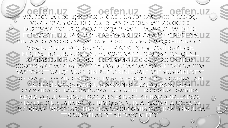 VESTGOTLAR BOLQON YARIM OROLIGA JOYLASHISHI BILANOQ, 
VIZANTIYA AMALDORLARI BILAN MUNOSABATLAR OCHIQ 
DUSHMANLIK TUS OLDI VA TEZDA VIZANTIYA IMPERIYASINING 
ITTIFOQCHILARIDAN UNING DUSHMANLARIGA AYLANISHDI. 378 
YILDA ADRIANOPOL YAQINIDA VESIGOTLAR VALENS QO'SHINLARINI 
MAG'LUB ETDILAR. BU JANG YEVROPA TARIXIDAGI BURILISH 
NUQTASI BO LIB, KUCHLAR MUVOZANATINI GERMAN XALQLARI ʻ
FOYDASIGA O ZGARTIRDI. GOTLARNING RIMLIKLAR USTIDAN 	
ʻ
QOZONGAN G‘ALABALARI REYN VA DUNAY DARYOLARIDAN NARIDA 
YASHOVCHI XALQLARGA RIM YERLARINI EGALLASH MUMKINLIGINI 
KO‘RSATDI. 378 YILDAN KO'P O'TMAY, VESTGOTLAR O'Z QABILALARI 
TEODOSIYGA QARSHI KURASHGAN BO'LSALAR HAM, ULAR 
O'RTASIDA YOLLASHGA RUXSAT BERISHDI. TEODOSIUS DAVRIDA 
NEMISLAR, JUMLADAN, KO'PLAB VESTGOTLAR HAM ARMIYADAGI 
ETAKCHI O'RINLARNING MUHIM QISMINI EGALLAGAN. ARMIYA VA 
IMPERIYANI NEMISLASHTIRISH JARAYONI O'SHA PAYTDAN BERI JUDA 
TEZ SUR'ATLAR BILAN DAVOM ETDI. 