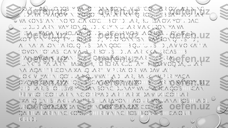 395 YILDA FEODOSIY VAFOTIDAN SO'NG, VESTGOTLAR O'ZLARINING 
FEDERAL MAQOMINI YO'QOTIB, ALARIKNI QIROL ETIB SAYLADILAR 
VA KONSTANTINOPOLGA KO'CHIB O'TDILAR, BU ESA O'Z YO'LIDAGI 
HUDUDLARNI VAYRON QILDI. KEYIN ULAR MAKEDONIYA VA 
FESALIYAGA MUROJAAT QILISHDI, TERMOPILA ORQALI O'TISHDI, 
KORINFNI YOQIB YUBORISHDI, PELOPONNESNI VAYRON QILISHDI, 
AFINA TALON-TAROJ QILISHDAN QOCHIB QUTULISHDI, AMMO KATTA 
TOVON TO'LASHGA MAJBUR BO'LISHDI. ALARIKKA ERGASHIB 
ITALIYAGA KELGAN TURLI QABILA GURUHLARI FEDERAL 
FUNKTSIYALARNI BAJARIB, TOBORA KUCHAYIB BORMOQDA, ULAR 
NAFAQAT "BEGONA XALQLAR" IMPERATORI VA DAVLAT 
HOKIMIYATINI QO'LLAB-QUVVATLADILAR, BALKI IMPERIYAGA 
O'ZLARIGA XIZMAT QILISHGA TAYYOR VA XOHISHLARINI NAMOYISH 
ETDILAR. SHOH. 378 YILDAN SO'NG DUNAY VA ULARGA QO'SHILGAN 
PRIMEOT GOTLARINING OTRYADLARI TARIXIDA VEZEGOTLAR 
"XALQI" NI SHAKLLANTIRISH JARAYONI FAOL RIVOJLANA BOSHLADI. 
URUSH TUGAGANDAN KEYIN BOSHLANGAN GOTIKA 
QABILALARINING KO CHISHI RIMNING BOSIB OLINISHIGA OLIB ʻ
KELDI. 