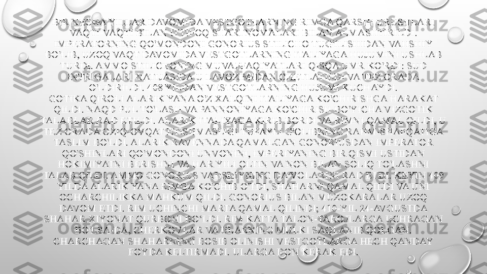 BIR NECHA YILLAR DAVOMIDA VESTGOTLARNING RIMGA QARSHI URUSHLARI 
VAQTI-VAQTI BILAN ITTIFOQ SHARTNOMALARI BILAN ALMASHTIRILDI. 
IMPERATORNING QO'MONDONI GONORIUS STILICHO TUG'ILISHIDAN VAHSHIY 
BO'LIB, UZOQ VAQT DAVOMIDA VESTGOTLARNING ITALIYAGA HUJUMINI USHLAB 
TURDI. AMMO STILICHONING MUVAFFAQIYATLARI QISQA UMR KO'RDI: SUD 
INTRIGALARI NATIJASIDA U LAVOZIMIDAN CHETLATILDI VA TEZ ORADA 
O'LDIRILDI.  408 YILDAN VESTGOTLARNING HUJUMI KUCHAYDI.
GOTIKA QIROLI ALARIK YANA O'Z XALQINI ITALIYAGA KO'CHIRISHGA HARAKAT 
QILDI. NAQD PUL TO'LASH VA PANNONIYAGA KO'CHIRISH BO'YICHA VIZGOTIK 
TALABLAR RAD ETILDI. ALARIK ITALIYAGA KIRIB BORDI VA RIMNI QAMAL QILDI, U 
TEZ ORADA OZIQ-OVQAT ETISHMASLIGI TUFAYLI G'OLIBNING RAHM-SHAFQATIGA 
TASLIM BO'LDI. ALARIK RAVENNADA QAMALGAN GONORIUSDAN IMPERATOR 
QO'SHINLARI QO'MONDONI UNVONINI, IMPERIYANING BIR QISMI USTIDAN 
HOKIMIYATNI BERISHNI VA HAR YILI OLTIN VA NON BILAN SOLIQ TO'LASHNI 
TALAB QILDI. AMMO GONORIUS VAHSHIYNING DA'VOLARINI RAD ETDI. KEYIN 409 
YILDA ALARIK YANA RIMGA KO'CHIB O'TDI, SHAHARNI QAMAL QILDI VA UNI 
OCHARCHILIKKA MAHKUM QILDI. GONORIUS BILAN MUZOKARALAR UZOQ 
DAVOM ETDI. RIM UCHINCHI MARTA QAMAL QILINDI; 410-YIL 24-AVGUSTDA 
SHAHAR XIYONAT QURBONI BO‘LDI. RIM KATTA TALON-TAROJLARGA UCHRAGAN 
BO'LSA-DA, CHERKOVLAR VA ULARNING MULKI SAQLANIB QOLGAN. 
CHARCHAGAN SHAHARNING BOSIB OLINISHI VESTGOTLARGA HECH QANDAY 
FOYDA KELTIRMADI. ULARGA DON KERAK EDI. 