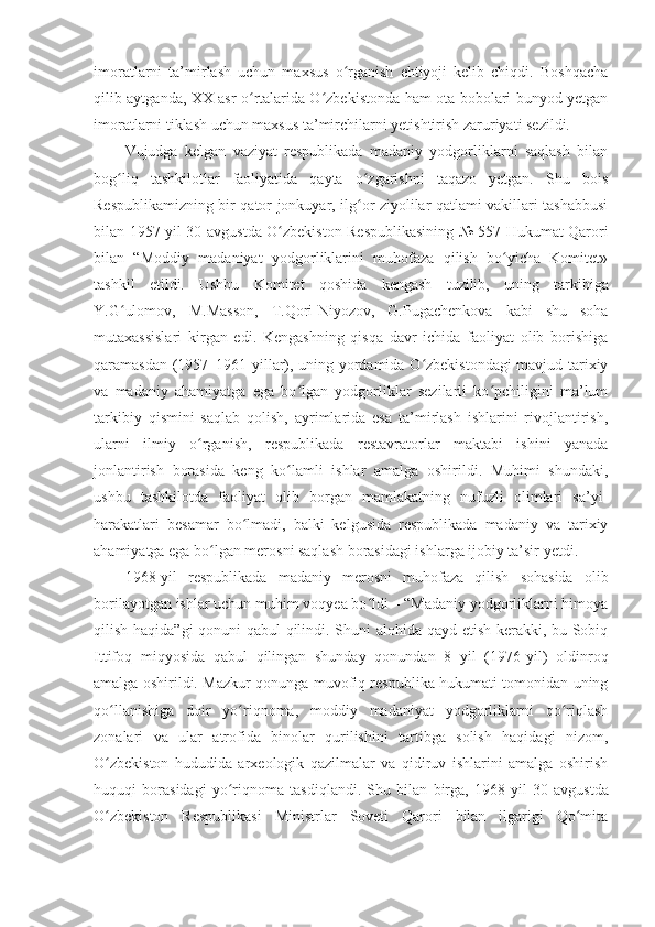 imoratlarni   ta’mirlash   uchun   maxsus   o rganish   ehtiyoji   kelib   chiqdi.   Boshqachaʻ
q ilib aytganda, XX asr o rtalarida O zbekistonda ham ota-bobolari bunyod yetgan	
ʻ ʻ
imoratlarni tiklash uchun maxsus ta’mirchilarni yetishtirish zaruriyati sezildi.
Vujudga   kelgan   vaziyat   respublikada   madaniy   yodgorliklarni   saqlash   bilan
bog liq   tashkilotlar   faoliyatida   qayta   o zgarishni   taqazo   yetgan.   Shu   bois	
ʻ ʻ
Respublikamizning bir qator jonkuyar, ilg or ziyolilar qatlami vakillari tashabbusi	
ʻ
bilan   1957 - yil 30 - avgustda   O zbekiston Respublikasining № 557 Hukumat Qarori	
ʻ
bilan   “Moddiy   madaniyat   yodgorliklarini   muhofaza   qilish   bo yicha   Komitet»	
ʻ
tashkil   etildi.   Ushbu   Komitet   qoshida   kengash   tuzilib,   uning   tarkibiga
Y.G ulomov,   M.Masson,   T.Qori-Niyozov,   G.Pugachenkova   kabi   shu   soha	
ʻ
mutaxassislari   kirgan   edi.   Kengashning   qisqa   davr   ichida   faoliyat   olib   borishiga
qaramasdan (1957–1961 yillar), uning yordamida O zbekistondagi mavjud tarixiy	
ʻ
va   madaniy   ahamiyatga   ega   bo lgan   yodgorliklar   sezilarli   ko pchiligini   ma’lum	
ʻ ʻ
tarkibiy   qismini   saqlab   qolish,   ayrimlarida   esa   ta’mirlash   ishlarini   rivojlantirish,
ularni   ilmiy   o rganish,   respublikada   restavratorlar   maktabi   ishini   yanada	
ʻ
jonlantirish   borasida   keng   ko lamli   ishlar   amalga   oshirildi.   Muhimi   shundaki,	
ʻ
ushbu   tashkilotda   faoliyat   olib   borgan   mamlakatning   nufuzli   olimlari   sa’yi-
harakatlari   besamar   bo lmadi,   balki   kelgusida   respublikada   madaniy   va   tarixiy	
ʻ
ahamiyatga ega bo lgan merosni saqlash borasidagi ishlarga ijobiy ta’sir yetdi.	
ʻ
1968 - yil   respublikada   madaniy   merosni   muhofaza   qilish   sohasida   olib
borilayotgan ishlar uchun muhim voqyea bo ldi – “Madaniy yodgorliklarni himoya	
ʻ
qilish haqida”gi qonuni qabul qilindi. Shuni alohida qayd etish kerakki, bu Sobiq
Ittifoq   miqyosida   qabul   qilingan   shunday   qonundan   8   yil   (1976 - yil)   oldinroq
amalga oshirildi. Mazkur qonunga muvofiq respublika hukumati tomonidan uning
qo llanishiga   doir   yo riqnoma,   moddiy   madaniyat   yodgorliklarni   qo riqlash	
ʻ ʻ ʻ
zonalari   va   ular   atrofida   binolar   qurilishini   tartibga   solish   haqidagi   nizom,
O zbekiston   hududida   arxeologik   qazilmalar   va   qidiruv   ishlarini   amalga   oshirish
ʻ
huquqi   borasidagi   yo riqnoma   tasdiqlandi.   Shu   bilan   birga,   1968	
ʻ - yil   30 - avgustda
O zbekiston   Respublikasi   Ministrlar   Soveti   Qarori   bilan   ilgarigi   Qo mita	
ʻ ʻ 