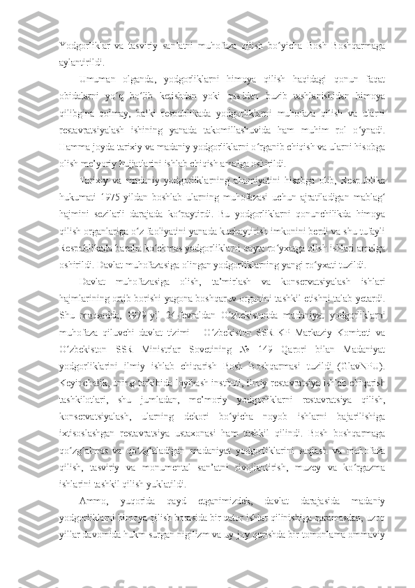 Yodgorliklar   va   tasviriy   san’atni   muhofaza   qilish   bo yicha   Bosh   Boshqarmagaʻ
aylantirildi.
Umuman   olganda,   yodgorliklarni   himoya   qilish   haqidagi   qonun   faqat
obidalarni   yo q   bo lib   ketishdan   yoki   qasddan   buzib   tashlanishidan   himoya	
ʻ ʻ
qilibgina   qolmay,   balki   respublikada   yodgorliklarni   muhofaza   qilish   va   ularni
restavratsiyalash   ishining   yanada   takomillashuvida   ham   muhim   rol   o ynadi.	
ʻ
Hamma joyda tarixiy va madaniy yodgorliklarni o rganib chiqish va ularni hisobga	
ʻ
olish me’yoriy hujjatlarini ishlab chiqish amalga oshirildi.
Tarixiy   va   madaniy   yodgorliklarning   ahamiyatini   hisobga   olib,   Respublika
hukumati   1975-yildan   boshlab   ularning   muhofazasi   uchun   ajratiladigan   mablag	
ʻ
hajmini   sezilarli   darajada   ko paytirdi.   Bu   yodgorliklarni   qonunchilikda   himoya	
ʻ
qilish organlariga o z faoliyatini yanada kuchaytirish imkonini berdi va shu tufayli	
ʻ
Respublikada barcha ko chmas yodgorliklarni qayta ro yxatga olish ishlari amalga	
ʻ ʻ
oshirildi. Davlat muhofazasiga olingan yodgorliklarning yangi ro yxati tuzildi.	
ʻ
Davlat   muhofazasiga   olish,   ta’mirlash   va   konservatsiyalash   ishlari
hajmlarining ortib borishi yagona boshqaruv organini tashkil etishni talab yetardi.
Shu   maqsadda,   1979 - yil   24 - fevraldan   O zbekistonda   madaniyat   yodgorliklarni	
ʻ
muhofaza   qiluvchi   davlat   tizimi   –   O zbekiston   SSR   KP   Markaziy   Komiteti   va	
ʻ
O zbekiston   SSR   Ministrlar   Sovetining   №   149   Qarori   bilan   Madaniyat	
ʻ
yodgorliklarini   ilmiy   ishlab   chiqarish   Bosh   Boshqarmasi   tuzildi   (GlavNPU).
Keyinchalik, uning tarkibida loyihash instituti, ilmiy-restavra t siya ishlab chiqarish
tashkilotlari,   shu   jumladan,   me’moriy   yodgorliklarni   restavra t siya   qilish,
konserva t siyalash,   ularning   dekori   bo yicha   noyob   ishlarni   bajarilishiga	
ʻ
ixtisoslashgan   restavra t siya   ustaxonasi   ham   tashkil   qilindi.   Bosh   boshqarmaga
qo zg almas   va   qo zg aladigan   madaniyat   yodgorliklarini   saqlash   va   muhofaza	
ʻ ʻ ʻ ʻ
qilish,   tasviriy   va   monumental   san’atni   rivojlantirish,   muzey   va   ko rgazma	
ʻ
ishlarini tashkil qilish yuklatildi.
Ammo,   yuqorida   qayd   etganimizdek,   davlat   darajasida   madaniy
yodgorliklarni himoya qilish borasida bir qator ishlar qilinishiga qaramasdan, uzoq
yillar davomida hukm surgan nigilizm va uy-joy qurishda bir tomonlama ommaviy 