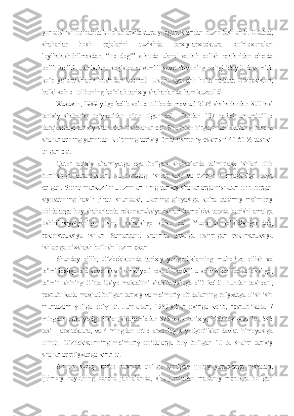 yondoshish oqibatida ko plab arxitektura yodgorliklaridan buzib tashlandi. Odatda,ʻ
shaharlar   bosh   rejalarini   tuzishda   tarxiy-arxitektura   qo riqxonalari	
ʻ
loyihalashtirilmasdan,   “oq   dog ”   sifatida   ularni   saqlab   qolish   rejalaridan   chetda	
ʻ
qolib ketildi. Jumladan, Registon ansambli sovet davrining oxirgi 25   yili davomida
ko p yo qotishlarni boshidan kechirdi. Ushbu ayanchli  holat  nafaqat  O zbekiston,	
ʻ ʻ ʻ
balki sobiq Ittifoqning ko plab tarixiy shaharlarida ham kuzatildi.	
ʻ
Xususan, 1989 yilga kelib sobiq Ittifoqda mavjud 2176 shaharlardan 800 tasi
tarixiy   shaharlar   ro yxatidan   o rin   olgan   edi.   Ulardan   127   nafari   umumittifoq	
ʻ ʻ
darajasidagi tarixiy shaharlar hisoblanar edi. Shu bilan birga, mamlakatning barcha
shaharlarining yarmidan ko pining tarixiy fondi jismoniy eskirishi 40-60 % tashkil	
ʻ
qilgan edi.
Qator   tarixiy   ahamiyatga   ega   bo lgan   shaharlarda   ta’mirlash   ishlari   olib	
ʻ
borilishiga   qaramasdan,   bu   boradagi   ishlar   sust   va   tizimli   bormaganligi   qayd
etilgan. Sobiq markaz “mulozimlari”ning tarixiy shaharlarga nisbatan olib borgan
siyosatining   havfli   jihati   shundaki,   ularning   g oyasiga   ko ra   qadimiy   me’moriy	
ʻ ʻ
obidalarga boy shaharlarda rekonstruksiya ishlari kompleks tarzda borishi  amalga
oshirilmayotganligi   ularni   tashvishga   solar   edi.   Yuqorida   ta’kidlanganidek,
rekonstruksiya   ishlari   Samarqand   shahrida   amalga   oshirilgan   rekonstruksiya
ishlariga o xshash bo lishi lozim ekan.	
ʻ ʻ
Shunday   qilib,   O zbekistonda   tarixiy   yodgorliklarning   muhofaza   qilish   va	
ʻ
ta’mirlashga   oid   sovet   davri   amaliyoti   respublikada   bu   sohada   tajriba   to plashga,	
ʻ
ta’mir  ishining  O rta  Osiyo  maktabini  shakllanishiga  olib keldi.  Bundan  tashqari,	
ʻ
respublikada mavjud bo lgan tarixiy va me’moriy obidalarning ro yxatga olish ishi	
ʻ ʻ
muntazam   yo lga   qo yildi.   Jumladan,   1980-yillar   oxiriga   kelib,   respublikada   7	
ʻ ʻ
mingdan ortiq yodgorliklar, shu jumladan 575 tasi – tarixiy, 1457 tasi – san’at, 545
tasi   –   arxitektura,   va   4   mingdan   ortiq   arxeologik   yodgorliklar   davlat   himoyasiga
olindi.   O zbekistonning   me’moriy   obidalarga   boy   bo lgan   10   ta   shahri   tarixiy	
ʻ ʻ
shaharlar ro yxatiga kiritildi.	
ʻ
Ammo   sobiq   Ittifoq   davrida   qo lga   kiritlgan   ijobiy   yutuqlarga   nisbatan,	
ʻ
ijtimoiy   hayotning   barcha   jabhalarida,   shu   jumladan   madaniy   merosga   bo lgan	
ʻ 