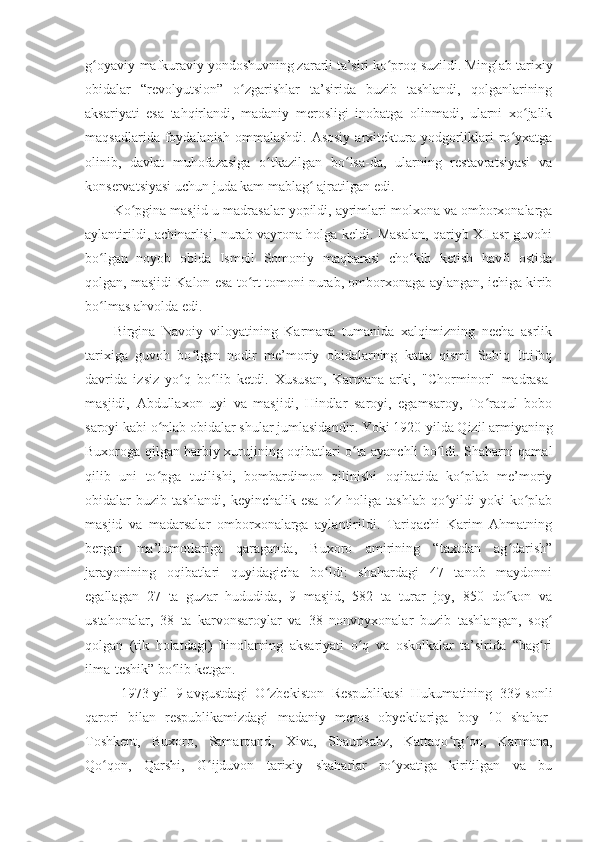 g oyaviy-mafkuraviy yondoshuvning zararli ta’siri ko proq suzildi. Minglab tarixiyʻ ʻ
obidalar   “revolyu t sion”   o zgarishlar   ta’sirida   buzib   tashlandi,   qolganlarining	
ʻ
aksariyati   esa   tahqirlandi,   madaniy   merosligi   inobatga   olinmadi,   ularni   xo jalik	
ʻ
maqsadlarida foydalanish  ommalashdi.  Asosiy  arxitektura yodgorliklari  ro yxatga	
ʻ
olinib,   davlat   muhofazasiga   o tkazilgan   bo lsa-da,   ularning   restavratsiyasi   va	
ʻ ʻ
konservatsiyasi uchun juda kam mablag  ajratilgan edi.	
ʻ
Ko pgina masjid	
ʻ - u   madrasalar yopildi, ayrimlari molxona va omborxonalarga
aylantirildi, achinarlisi, nurab vayrona holga keldi. Masalan, qariyb XI asr guvohi
bo lgan   noyob   obida   Ismoil   Somoniy   maqbarasi   cho kib   ketish   havfi   ostida	
ʻ ʻ
qolgan, masjidi Kalon esa to rt tomoni nurab, omborxonaga aylangan, ichiga kirib	
ʻ
bo lmas ahvolda edi.	
ʻ
Birgina   Navoiy   viloyatining   Karmana   tumanida   xalqimizning   necha   asrlik
tarixiga   guvoh   bo lgan   nodir   me’moriy   obidalarning   katta   qismi   Sobiq   Ittifoq	
ʻ
davrida   izsiz   yo q   bo lib   ketdi.   Xususan,   Karmana   arki,  	
ʻ ʻ "Chorminor"   madrasa-
masjidi ,   Abdullaxon   uyi   va   masjidi,   Hindlar   saroyi,   egamsaroy,   To raqul   bobo	
ʻ
saroyi kabi o nlab obidalar shular jumlasidandir	
ʻ . Yoki 1920 - yilda Qizil armiyaning
Buxoroga qilgan harbiy xurujining oqibatlari o ta ayanchli bo ldi. Shaharni qamal	
ʻ ʻ
qilib   uni   to pga   tutilishi,   bombardimon   qilinishi   oqibatida   ko plab   me’moriy	
ʻ ʻ
obidalar  buzib tashlandi, keyinchalik esa  o z holiga tashlab  qo yildi  yoki  ko plab	
ʻ ʻ ʻ
masjid   va   madarsalar   omborxonalarga   aylantirildi.   Tariqachi   Karim   Ahmatning
bergan   ma’lumotlariga   qaraganda,   Buxoro   amirining   “taxtdan   ag darish”	
ʻ
jarayonining   oqibatlari   quyidagicha   bo ldi:   shahardagi   47   tanob   maydonni	
ʻ
egallagan   27   ta   guzar   hududida,   9   masjid,   582   ta   turar   joy,   850   do kon   va	
ʻ
ustahonalar,   38   ta   karvonsaroylar   va   38   nonvoyxonalar   buzib   tashlangan,   sog	
ʻ
qolgan   (tik   holatdagi)   binolarning   aksariyati   o q   va   oskolkalar   ta’sirida   “bag ri	
ʻ ʻ
ilma-teshik” bo lib ketgan.	
ʻ
1973-yil   9 - avgustdagi   O zbekiston   Respublikasi   Hukumatining   339-sonli	
ʻ
qarori   bilan   respublikamizdagi   madaniy   meros   obyektlariga   boy   10   shahar-
Toshkent,   Buxoro,   Samarqand,   Xiva,   Shaurisabz,   Kattaqo rg on,   Karmana,	
ʻ ʻ
Qo qon,   Qarshi,   G ijduvon   tarixiy   shaharlar   ro yxatiga   kiritilgan   va   bu	
ʻ ʻ ʻ 