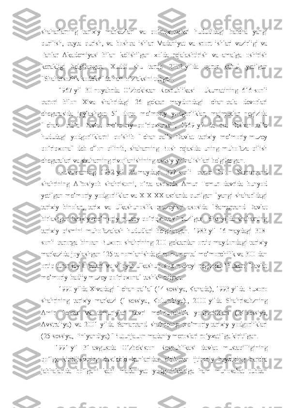 shaharlarning   tarixiy   markazlari   va   q o riqxonalari   hududidagi   barcha   yangiʻ
qurilish,   qayta   qurish,   va   boshqa   ishlar   Madaniyat   va   sport   ishlari   vazirligi   va
Fanlar   Akademiyasi   bilan   kelishilgan   xolda   rejalashtirish   va   amalga   oshirish
kerakligi   belgilangan.   Xuddi   shu   tartib   2002 - yilda   qaror   qabul   yetilgan
"Shaharsozlik kodeksi"da ham o z aksini topgan.	
ʻ
1967 - yil   30 - noyabrda   O zbekistan   Respublikasi   Hukumatining   616-sonli
ʻ
qarori   bilon   Xiva   shahridagi   26   gektar   maydondagi   Ichan-qala   devorlari
chegarasida   joylashgan   51   dona   me’moriy   yodgorliklar,   majmualar   negizida
"Ichan-   qal’a   Davlat   me’moriy   qo riqxonasi",   1969	
ʻ - yil   da   esa   Dishan-qal’a
hududagi   yodgorliklarni   qo shib   "Ichan-qal’a   Davlat   tarixiy   me’moriy-muzey	
ʻ
qo riqxona"   deb   e’lon   qilinib,   shaharning   Bosh   rejasida   uning   muhofaza   qilish	
ʻ
chegaralari va shaharning rivojlanishining asosiy yo nalishlari belgilangan.	
ʻ
Hukumatning   1982 - yil   26 - maydagi   397-sonli   qarori   bilon   Samarqand
shahrining   Afrosiyob   shahristoni,   o rta   asrlarda   Amur   Temur   davrida   bunyod	
ʻ
yetilgan   me’moriy   yodgorliklar   va   XIX-XX   asrlarda   qurilgan   "yangi   shahar"dagi
tarixiy   binolar,   tarix   va   ulkashunoslik   muzeylari   asosida   "Samarqand   Davlat
birlashgan   tarixiy-me’moriy   muzey-qo riqxonasi"   tuzilgan.   Shu   yilda   shaharning	
ʻ
tarixiy   qismini   muhofazalash   hududlari   belgilangan.   1983-yil   16 - maydagi   308-
sonli   qarorga   binoan   Buxoro   sha h rining   200   gektardan   ortiq   maydondagi   tarixiy
markazida joylashgan 125 ta nomlanishdagi monumental me’morchilik va 300 dan
ortiq  turar-joy  binolari  va   viloyat   ulkashunoslik  muzeyi   negizida  "Buxoro  Davlat
me’moriy-badiiy muzey-qo riqxona" tashkil etilgan.	
ʻ
1990-yilda Xivadagi "Ichan-qal’a" (14-sessiya, Kanada), 1993-yilda Buxoro
shahrining   tarixiy   markazi   (1-sessiya,   Kolumbiya).,   2000-yilda   Sha h risabzning
Amir   Temur   va   temuriylar   davri   me’morchilik   yodgorliklari   (24-sessiya,
Avstraliya)   va   2001-yilda   Samarqand   shahrining   me’moriy-tarixiy   yodgorliklari
(25-sessiya, Finlyandiya) "Butunjauon madaniy meroslari ro yxati"ga kiritilgan.	
ʻ
1991-yil   31-avgustda   O zbekiston   Respublikasi   davlat   mustaqilligining	
ʻ
qo lga   kiritilishining   dastlabki   kunlaridan   e’tiboran   ijtimoiy   hayotning   barcha	
ʻ
jabhalarida   bo lgani   kabi   madaniyat   yodgorliklariga   ham   munosabat   tubdan	
ʻ 
