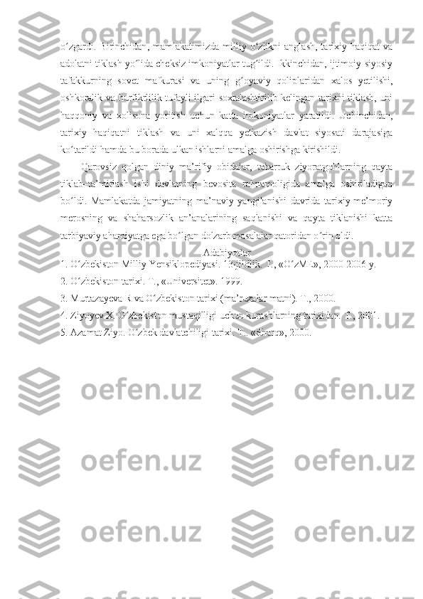 o zgardi.   Birinchidanʻ ,   mamlakatimizda   milliy  o zlikni   anglash,   tarixiy  haqiqat   va	ʻ
adolatni tiklash yo lida cheksiz imkoniyatlar tug ildi. Ikkinchidan, ijtimoiy-siyosiy	
ʻ ʻ
tafakkurning   sovet   mafkurasi   va   uning   g oyaviy   qoliplaridan   xalos   yetilishi,	
ʻ
oshkoralik va hurfikrlilik tufayli ilgari soxtalashtirilib kelingan tarixni tiklash, uni
haqqoniy   va   xolisona   yoritish   uchun   katta   imkoniyatlar   yaratildi.   Uchinchidan,
tarixiy   haqiqatni   tiklash   va   uni   xalqqa   yetkazish   davlat   siyosati   darajasiga
ko tarildi hamda bu borada ulkan ishlarni amalga oshirishga kirishildi.	
ʻ
Qarovsiz   qolgan   diniy   ma’rifiy   obidalar,   tabarruk   ziyoratgohlarning   qayta
tiklab–ta’mirlash   ishi   davlatning   bevosita   rahnamoligida   amalga   oshiriladigan
bo ldi.   Mamlakatda   jamiyatning   ma’naviy   yangilanishi   davrida   tarixiy-me’moriy
ʻ
merosning   va   shaharsozlik   an’analarining   saqlanishi   va   qayta   tiklanishi   katta
tarbiyaviy ahamiyatga ega bo lgan dolzarb masalalar qatoridan o rin oldi.	
ʻ ʻ
Adabiyotlar
1. O zbekiston Milliy Yensiklopediyasi. 13-jildlik. T., «O zME», 2000-2006 y.	
ʻ ʻ
2. O zbekiston tarixi. T., «Universitet». 1999.
ʻ
3. Murtazayeva R va O zbekiston tarixi (ma’ruzalar matni). T., 2000.	
ʻ
4. Ziyoyev X. O zbekiston mustaqilligi uchun kurashlarning tarixidan. T., 2001.	
ʻ
5. Azamat Ziyo. O zbek davlatchiligi tarixi. T.. «Sharq», 2000.	
ʻ 