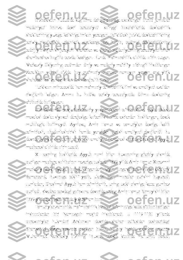 O zbekiston   hududida   sugʻ ʻ orma   dehqonchilikga   asoslangan   o troq   jamoalar	ʻ
madaniyati   bronza   davri   taraqqiyoti   so nggi   bosqichlarida   davlatchilik	
ʻ
shakllarining yuzaga kelishiga imkon yaratgan. Ta’kidlash joizki, davlatchilikning
tarixiy   rivojlanishi   urbanistik   xarakterga   ega   bo lib	
ʻ ,   q adimgi   davlatchilikning
tadrijiy   rivojlanish   jarayoni   shaharlar   va   shahar   madaniyatining   taraqqiyoti   bilan
chambarchas   bog liq   tarzda   kechgan.   Bunda   me’morchilik   alohida   o rin   tutgan.	
ʻ ʻ
Markaziy   Osiyoning   qadimdan   diniy   va   madaniy-ma’rifiy   o ʻ chog ʻ i   hisoblangan
Zarafshon   vohasi   o zida   boy   me’moriy   merosni   namoyon   yetgan   eng   yirik	
ʻ
shaharlari bo lganligi bilan alohida ajralib turadi.	
ʻ
Turkiston   mintaqasida   ham   me’moriy  ta’mirchilik   ilmi   va  amaliyoti   azaldan
rivojlanib   kelgan.   Ammo   bu   hodisa   tarixiy   taraqqiyotda   doimo   davlatning
e’tiborida bo lmagan.
ʻ
O zbekistonda   mavjud   me’moriy   yodgorliklarni   ta’mirlash   va   qayta   tiklash	
ʻ
masalasi   davlat   siyosati   darajasiga   ko tarilishi   o rta   asrlardan   boshlangan,   desak	
ʻ ʻ
mubolag ʻ a   bo lmaydi.   Ayniqsa,   Amir   Temur   va   temuriylar   davriga   kelib	
ʻ
ta’mirlash,   obodonlashtirish   hamda   yangidan   qurish   amaliyoti   rivojlandi.   Bu
davrdan yirik inshootlarni ta’mirlash amaliyoti namunasi sifatida Chashmai Ayyub
maqbarasi alohida o rin tutadi.	
ʻ
XII   asrning   boshlarida   Ayyub   nomi   bilan   Buxoroning   g ʻ arbiy   qismida
qurilgan maqbara sohibqiron nazariga tushadi. 1379 - yilda Amir Temur Xorazmni
markaziy   hokimiyatga   bo ysundirgandan   keyin   Urganchdan   mohir   ustalarni	
ʻ
Samarqand,   Buxoroga   taklif   yetib,   ularga   turli   imoratlar   qurishni   buyuradi.
Jumladan,   Chashmai   Ayyub   ham   ta’mirlanib,   uning   ustki   qismiga   katta   gumbaz
quriladi. Kvadrat tarxdagi go rxona devorida uning Amir Temur farmoyishi bilan
ʻ
1379 yilda qurilgani haqida yozuv ham bor.
Temuriylar zamonida me’morchilik binolari ta’minotiga katta e’tibor berilgan
inshootlardan   biri   Namozgoh   masjidi   hisoblanadi.   U   1119-1120   yillarda
qoraxoniylar   hukmdori   Arslonxon   davrida   shahar   qal’asidan   tashqaridagi
Shamsobod   degan   mavzeda   qurilgan   bo lib,   bu   joy   haqida   mashhur   muarrix	
ʻ
Muhammad   Narshaxiy   o zining   "Buxoro   tarixi"   kitobida   ma’lumot   beradi.	
ʻ 