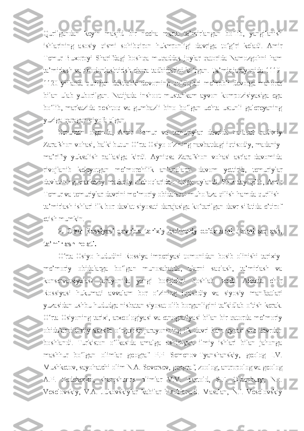 Qurilgandan   keyin   masjid   bir   necha   marta   ta’mirlangan   bo lib,   yangilanishʻ
ishlarining   asosiy   qismi   sohibqiron   hukmronligi   davriga   to g ri   keladi.   Amir	
ʻ ʻ
Temur   Buxoroyi   Sharifdagi   boshqa   muqaddas   joylar   qatorida   Namozgohni   ham
ta’mirlash va obodonlashtirish chora-tadbirlarini ko rgan. Ta’mir jarayonida 1119-	
ʻ
1120   yillarda   qurilgan   dastlabki   devorning   qoldiqlari   mehrobli   devorga   mahorat
bilan   ulab   yuborilgan.   Natijada   inshoot   mustahkam   ayvon   kompozisiyasiga   ega
bo lib,   markazida   peshtoq   va   gumbazli   bino   bo lgan   uchta   ustunli   galereyaning	
ʻ ʻ
yuziga qaragan qiyofa olgan.
Umuman   olganda,   Amir   Temur   va   temuriylar   davrida   nafaqat   qadimiy
Zarafshon vohasi, balki butun O rta Osiyo o zining navbatdagi iqtisodiy, madaniy-	
ʻ ʻ
ma’rifiy   yuksalish   pallasiga   kirdi.   Ayniqsa   Zarafshon   vohasi   asrlar   davomida
rivojlanib   kelayotgan   me’morchilik   an’analarni   davom   yettirib,   temuriylar
davlatining   markaziy   madaniy   o choqlaridan   biriga   aylandi.   Shunday   qilib,   Amir
ʻ
Temur va temuriylar davrini me’moriy obidalarni muhofaza qilish hamda qurilish-
ta’mirlash ishlari ilk bor davlat siyosati darajasiga ko tarilgan davr sifatida e’tirof	
ʻ
etish mumkin.
2.   Chor   Rossiyasi   davrida   tarixiy-me’moriy   obidalarni   ularni   saqlash,
ta’mirlash holati.
O rta   Osiyo   hududini   Rossiya   imperiyasi   tomonidan   bosib   olinishi   tarixiy-	
ʻ
me’moriy   obidalarga   bo lgan   munosabatda,   ularni   saqlash,   ta’mirlash   va	
ʻ
konservatsiyalash   jarayonida   yangi   bosqichni   boshlab   berdi.   Albatta   chor
Rossiyasi   hukumati   avvalam   bor   o zining   iqtisodiy   va   siyosiy   manfaatlari	
ʻ
yuzasidan ushbu hududga nisbatan siyosat olib borganligini ta’kidlab o tish kerak.	
ʻ
O rta Osiyoning  tarixi, arxeologiyasi  va  etnografiyasi  bilan bir  qatorda me’moriy	
ʻ
obidalarni   ilmiy   asosda   o rganish   jarayonining   ilk   davri   ham   aynan   shu   davrdan	
ʻ
boshlandi.   Turkiston   o lkasida   amalga   oshirilgan   ilmiy   ishlari   bilan   jahonga	
ʻ
mashhur   bo lgan   olimlar   geograf   P.P   Semenov-Tyanshanskiy,   geolog   I.V.	
ʻ
Mushketov, sayohatchi olim N.A. Seversev, geograf, zoolog, antropolog va geolog
A.P.   Fedchenko,   sharqshunos   olimlar   V.V.   Bartold,   S.F.   Oldenburg,   N.I.
Veselovskiy,   V.A.   Jukovskiylar   kabilar   hisoblanadi.   Masalan,   N.I.   Veselovskiy 