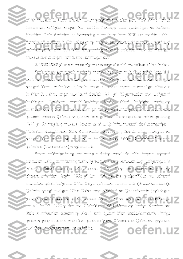 qilish  maqsadida   Kutbi-Chaxar-duxum  yodgorligi   portlatilgan.  Yoki  Amir   Temur
tomonidan   so fiylar   shayxi   Nur   ad-Din   Basiraga   atab   qurdirilgan   va   ko lamiʻ ʻ
jihatidan   Go r   Amirdan   qolishmaydigan   maqbara   ham   XIX   asr   oxirida   ushbu
ʻ
“amaliyot”   qurboni   bo ldi.   Shayxning   mayidi   esa   Xazrat   Xizr   masjidi   yonidagi	
ʻ
qabristonga   ko chirildi.   Ushbu   jarayonning   to xtatib   qoladigan   nazorat   qiladigan	
ʻ ʻ
maxsus davlat organi ham tashkil etilmagan edi.
3. 1920 -1939 yillarda  madaniy meros obyektlarini muhofaza qilish tarixi.
Saqlanib qolgan noyob madaniy meros obyektlari muhofaza qilish faqat XX
asr boshiga kelib davlat e’tiboriga olindi. Ular 1920 - yildan boshlab tashkil qilingan
yodgorliklarni   muhofaza   qiluvchi   maxsus   davlat   organi   tasarrufiga   o tkazila	
ʻ
boshlandi.   Ushbu   organ   vazifasini   dastlab   1920 - yil   30 - yanvardan   o z   faoliyatini	
ʻ
boshlagan   Turkiston   respublikasining   Arxiv   ishlari   bo yicha   markaziy	
ʻ
boshqarmaning   qoshida   tashkil   qilingan   tarixiy   va   san’at   yodgorliklari   muhofaza
qiluvchi   maxsus   Qo mita   vaqtincha   bajargan   edi.   Turkrespublika   rahbariyatining	
ʻ
1921 - yil 23 - maydagi maxsus  Dekreti asosida  Qo mita mustaqil  davlat organiga –	
ʻ
Turkiston   Respublikasi   Xalk   Komissarlari   Sovetining   Dekreti   bilan   muzeylar   va
yodgorliklar,   san’at   va   tabiatni   muhofaza   qilish   ishlari   bo yicha   Turkiston	
ʻ
qo mitasi (Turkomstaris)ga aylantirildi.	
ʻ
Sovet   hokimiyatining   ma’muriy-hududiy   masalada   olib   borgan   siyosati
oqibatlari  ushbu  qo mitaning tashkiliy  va tuzilmaviy xarakteridagi  faoliyatiga o z	
ʻ ʻ
ta’sirini   o tkazdi.   Natijada   ushbu   tashkilot   O rta   Osiyo   respublikalarining   milliy	
ʻ ʻ
chegaralanishidan   keyin   1925-yildan   Turkomstaris   yodgorliklar   va   tabiatni
muhofaza   qilish   bo yicha   O rta   Osiyo   qo mitasi   nomini   oldi   (Sredazkomstaris).	
ʻ ʻ ʻ
Qo mita   yangi   tuzilgan   O rta   Osiyo   respublikalari   va   Qozoqistonda   joylashgan	
ʻ ʻ
yodgorliklarni   muhofaza   qilish,   ulardan   foydalanish   va   qayta   ta’mirlash   ishlariga
ma’sul   bo ldi.   1929	
ʻ - yildan   esa   O zbekiston   SSR   Markaziy   Ijroiya   Komiteti   va	ʻ
Xalq   Komissarlari   Sovetining   №501   sonli   Qarori   bilan   Sredazkomstaris   o rniga	
ʻ
qadimiy yodgorliklarni muhofaza qilish bo yicha O zbekiston Qo mitasi qaytadan	
ʻ ʻ ʻ
tuzildi (va Uzkomstarisga aylantirildi). 