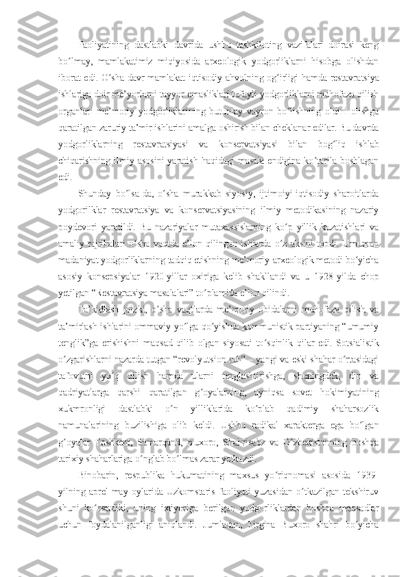 Faoliyatining   dastlabki   davrida   ushbu   tashkiloting   vazifalari   doirasi   keng
bo lmay,   mamlakatimiz   miqiyosida   arxeologik   yodgorliklarni   hisobga   olishdanʻ
iborat edi. O sha davr mamlakat iqtisodiy ahvolning og irligi hamda restavra	
ʻ ʻ t siya
ishlariga doir me’yorlarni tayyor emasliklari tufayli yodgorliklarni muhofaza qilish
organlari   me’moriy   yodgorliklarining   butunlay   vayron   bo lishning   oldini   olishga	
ʻ
qaratilgan zaruriy ta’mir ishlarini amalga oshirish bilan cheklanar edilar. Bu davrda
yodgorliklarning   restavra t siyasi   va   konserva t siyasi   bilan   bog liq   ishlab	
ʻ
chiqarishning ilmiy asosini  yaratish  haqidagi  masala  endigina ko tarila boshlagan	
ʻ
edi.
Shunday   bo lsa-da,   o sha   murakkab   siyosiy,   ijtimoiyi-iqtisodiy   sharoitlarda	
ʻ ʻ
yodgorilklar   restavratsiya   va   konservatsiyasining   ilmiy   metodikasining   nazariy
poydevori   yara til di.   Bu   nazariyalar   mutaxassislarning   ko p   yillik   kuzatishlari   va	
ʻ
amaliy   taj ri balari   o sha   vaqtda   e’lon   qilingan   ishlarda   o z   aksini   topdi.   Umuman	
ʻ ʻ
ma da niyat yodgorliklarning tadqiq etishning me’moriy-arxeologik metodi bo yicha	
ʻ
asosiy   konsepsiyalar   1920 - yillar   oxiriga   kelib   shakllandi   va   u   1928 - yilda   chop
yetilgan “Restavra t siya masalalari” to plamida e’lon qilindi.	
ʻ
Ta’kidlash   joizki,   o sha   vaqtlarda   me’moriy   obidalarni   muhofaza   qilish   va	
ʻ
ta’mirlash ishlarini ommaviy yo lga qo yishda kommunistik partiyaning “umumiy	
ʻ ʻ
tenglik”ga   erishishni   maqsad   qilib   olgan   siyosati   to sqinlik   qilar   edi.   So	
ʻ t sialistik
o zgarishlarni nazarda tutgan “revolyu	
ʻ t sion ruh” – yangi va eski shahar o rtasidagi	ʻ
tafovutni   yo q   qilish   hamda   ularni   tenglashtirishga,   shuningdek,   din   va	
ʻ
qadriyatlarga   qarshi   qaratilgan   g oyalarning,   ayniqsa   sovet   hokimiyatining	
ʻ
xukmronligi   dastlabki   o n   yilliklarida   ko plab   qadimiy   shaharsozlik	
ʻ ʻ
namunalarining   buzilishiga   olib   keldi.   Ushbu   radikal   xarakterga   ega   bo lgan	
ʻ
g oyalar   Toshkent,   Samarqand,   Buxoro,   Shahrisabz   va   O zbekistonning   boshqa	
ʻ ʻ
tarixiy shaharlariga o nglab bo lmas zarar yetkazdi.	
ʻ ʻ
Binobarin,   respublika   hukumatining   maxsus   yo riqnomasi   asosida   1939	
ʻ -
yilning   aprel-may   oylarida   Uzkomstaris   faoliyati   yuzasidan   o tkazilgan   tekshiruv	
ʻ
shuni   ko rsatdiki,   uning   ixtiyoriga   berilgan   yodgorliklardan   boshqa   maqsadlar	
ʻ
uchun   foydalanilganligi   aniqlandi.   Jumladan,   birgina   Buxoro   shahri   bo yicha	
ʻ 