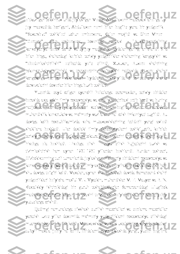 o tkazilgan tekshiruv unda joylashgan Modari Abdullaxonn madrasasi aholiga uy-ʻ
joy   maqsadida   berilgani,   Abdullaxon   nomi   bilan   bog liq   yana   bir   yodgorlik   –	
ʻ
“Saxarsbыt”   tashkiloti   uchun   omborxona,   Kalon   masjidi   va   Chor   Minor   –
“Gortorg”   uchun   omborxona,   Devonbegi   madrasi   –   "Buxkomstaris"ning
kanselyariya   idorasi   uchun   va   uy-joy   maqsadida   foydalanilganligi   aniqlandi.   Shu
bilan   birga,   shahardagi   ko plab   tarixiy   yodgorliklar   shaharning   kengayishi   va	
ʻ
“obodonlashtiri lishi”   oqibatida   yo q   qilindi.   Xususan,   Buxoro   shahrining	
ʻ
rekonstruksiya   qilinishi   va   transportning   ko payishi   natijasida   Buxoro   shahar	
ʻ
kengashiga   berilgan   vakolatdan   foydalanib   1939 - yilda   6   ta   qadimiy   shahar
darvozalarini devorlar bilan birga buzib tashladi.
Yuqorida   qayd   etilgan   ayanchli   holatlarga   qaramasdan,   tarixiy   obidalar
borasida  asta-sekin ilmiy restavratsiya va amaliyot tajribasi  ortib bordi  va buning
natijasida   me’moriy   yodgorliklarni   saqlash   bilan   bog liq   bir   qator   murakkab	
ʻ
muhandislik-konstruktiv va me’moriy vazifalarni hal etish imkoniyati tug ildi. Bu	
ʻ
davrga   kelib   respublika mizda   soha   mutaxassislar i ning   iqtidorli   yangi   avlodi
shakllana   boshladi.   Ular   dastlaki   ilmiy   ekpeditsiyalarni   tashkil   etib,   ko plab	
ʻ
tarixiy-madaniy, arxeologik va arxitektura yodgorliklarini aniqladi va ularni davlat
hisobga   ola   boshladi.   Hisobga   olish   –   qayd   qilish   hujjatlarini   tuzish   va
tizimlashtirish   ham   aynan   1920-1930   yillardan   boshlandi.   Bundan   tashqari,
O zbekistonning turli tumanlarida joylashgan me’moriy obidalarni restavratsiya va	
ʻ
konservatsiya qilishning dastlabki ilmiy asoslangan loyihalarini ishlab chiqish ham
shu davrga to g ri keldi. Masalan, aynan shu murakkab davrda Samarqand shahri	
ʻ ʻ
yodgorliklari bo yicha mas’ul  	
ʻ V.L. Vyatkin, muhandislar  M. F. Mauyer  va B. N.
Kas talskiy   ishtirokidagi   bir   guruh   tashabbuskorlar   Samarqanddagi   Ulug bek	
ʻ
madrasasining   og ib   ketgan   minorasini   to g rilash   bo yicha   ish   olib   borib,   ijobiy	
ʻ ʻ ʻ ʻ
yutuqlarga erishdi.
Qadimgi   namunalarga   o xshash   qurilish   materiallari   va	
ʻ   qoplama   materiallar
yaratish   uzoq   yillar   davomida   me’moriy   yodgorliklarni   restavratsiya   qilishdagi
muamolardan biri bo lib keldi. Mutaxassislar va xalq ustalarining sa’yi-harakatlari	
ʻ
tufayli   masala   ijobiy   hal   etilib,   obidalarni   qayta   tiklashda   yangi,   yuqori   pog ona	
ʻ 