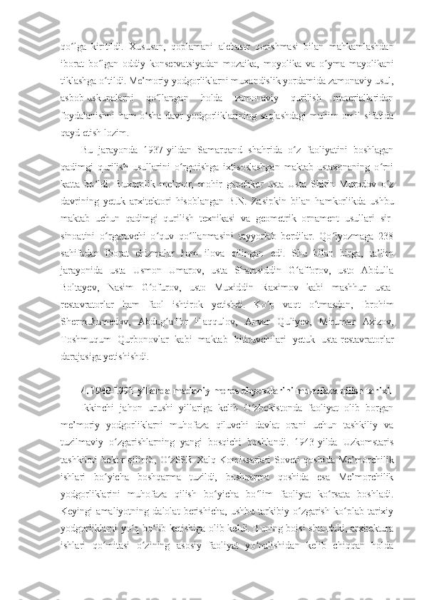 qo lga   kiritildi.   Xususan,   qoplamaniʻ   alebastr   qorishmasi   bilan   mahkamlashdan
iborat   bo lgan   oddiy   konservatsiyadan   mozaika,   moyolika   va	
ʻ   o yma   mayolikani	ʻ
tiklashga o tildi. Me’moriy yodgorliklarni muxandislik yordamida zamonaviy usul,	
ʻ
asbob-uskunalarni   qo llangan   holda   zamonaviy   qurilish   materiallaridan	
ʻ
foydalanishni   ham   o sha   davr   yodgorliklarining   saqlashdagi   muhim   omil   sifatida	
ʻ
qayd etish lozim.
Bu   jarayonda   1937 - yildan   Samarqand   shahrida   o z   faoliyatini   boshlagan	
ʻ
qadimgi   qurilish   usullarini   o rgatishga   ixtisoslashgan   maktab-ustaxonaning   o rni	
ʻ ʻ
katta   bo ldi.   Buxorolik   me’mor,   mohir   ganchkor   usta   Usta   Shirin   Murodov   o z	
ʻ ʻ
davrining   yetuk   arxitektori   hisoblangan   B.N.   Zas i pkin   bilan   hamkorlikda   ushbu
maktab   uchun   qadimgi   qurilish   texnikasi   va   geometrik   ornament   usullari   sir-
sinoatini   o rgatuvchi   o quv   qo llanmasini   tayyorlab   berdilar.   Qo lyozmaga   238	
ʻ ʻ ʻ ʻ
sahifadan   iborat   chizmalar   ham   ilova   qilingan   edi.   Shu   bilan   birga,   ta’lim
jarayonida   usta   Usmon   Umarov,   usta   Shamsiddin   G afforov,   usto   Abdulla	
ʻ
Boltayev,   Nasim   G ofurov,   usto   Muxiddin   Raximov   kabi  	
ʻ mashhur   usta-
restavratorlar   ham   faol   ishtirok   yetishdi.   Ko p   vaqt   o tmasdan,   Ibrohim	
ʻ ʻ
Shermuhamedov,   Abdug affor   Haq	
ʻ q ulov,   Anvar   Quliyev,   Mirumar   Azizov,
Toshmuqum   Qurbonovlar   kabi   maktab   bitiruvchilari   yetuk   usta-restavratorlar
darajasiga yetishishdi.
4. 1940-1991-yil larda  madaniy meros obyektlarini muhofaza qilish tarixi.
Ikkinchi   jahon   urushi   yillariga   kelib   O zbekistonda   faoliyat   olib   borgan	
ʻ
me’moriy   yodgorliklarni   muhofaza   qiluvchi   davlat   orani   uchun   tashkiliy   va
tuzilmaviy   o zgarishlarning   yangi   bosqichi   boshlandi.   1943-yilda   Uzkomstaris	
ʻ
tashkiloti   bekor   qilinib,   O zSSR   Xalq   Komissarlari   Soveti   qoshida   Me’morchilik	
ʻ
ishlari   bo yicha   boshqarma   tuzildi,   boshqarma   qoshida   esa   Me’morchilik	
ʻ
yodgorliklarini   muhofaza   qilish   bo yicha   bo lim   faoliyat   ko rsata   boshladi	
ʻ ʻ ʻ .
Keyingi   amaliyotning   dalolat   berishicha,   ushbu   tarkibiy   o zgarish   ko plab   tarixiy	
ʻ ʻ
yodgorliklarni yo q bo lib ketishiga olib keldi. Buning boisi shundaki, arxitektura	
ʻ ʻ
ishlari   qo mitasi   o zining   asosiy   faoliyat   yo nalishidan   kelib   chiqqan   holda	
ʻ ʻ ʻ 