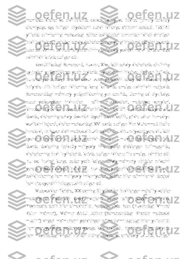 mamlakat   shahar   va   qishloqlarida   asosan   uy-joy   va   boshqa   ijtimoiy-iqtisodiy
ahamiyatga   ega   bo lgan   obyektlarni   qurish   ishlariga   e’tiborni   qaratadi.   1950-60ʻ
yillarda   qo mitaning   markazdagi   rahbar   tashkilotlari   tomonidan   ishlab   chiqilgan	
ʻ
bosh loyihalari, jumladan tarixiy shaharlarda ham yangi binolarni qurishni nazarda
tutar edi. Ammo ushbu amaliyot aholining an’anaviy yashash manzillarida amalga
oshirilishi ko zda tutilgan edi.	
ʻ
Respublikadagi   Samarqand,  Buxoro,  Xiva  kabi  tarixiy  shaharlarda  aholining
uy-joylari   yodgorliklarga   yaqin   joylarda   joylashganini   hisobga   oladigan   bo lsak,	
ʻ
bu   amaliyot   qadimgi   binolar   uchun   zarar   yetkazishi   tabiiy   edi.   Xususan,   reja
bo yicha   olib   borilgan   ishlarning   keng   ko lamda   amalga   oshirilishi   natijasida	
ʻ ʻ
Samarqanddagi   me’moriy   yodgorliklarning   yon   atrofida,   ularning   asl   qiyofasiga
putur   yetkazadigan   inshootlar   –   ta’lim   muassasalari,   madaniyat   saroylari,
kinoteatrlar yoki ko p qavatli “quti”lar bilan “to ldirildi”. Buxoroda esa aynan shu	
ʻ ʻ
davrda, shaharning tarixiy devorlari deyarli tashib ketilib, g isht  uchun homashyo	
ʻ
vazifasini bajardi, shahar markazidagi XVI asrda qurilgan Yor-Muhammad-Otaliq
honakosi,  E r-Nazar-elchi madrasasi buzib tashlandi. Ushbu ro yxatni yana shu kabi
ʻ
ayanchli   hodisalar   bilan   davom   yettirish   mumkin.   Umuman   olganda,   agar   o sha	
ʻ
davrda   davlatning   iqtisodiy-moliyaviy   imkoniyatlar   cheklangan   bo lmaganida,	
ʻ
shaharlarning   bosh   loyihalarida   ko zda   tutilgan   ishlar   to liq   amalga   oshirilar   edi.	
ʻ ʻ
Bu   esa   hozirgi   kunga   qadar   yetib   kelgan   tarixiy-me’moriy   obidalar   ro xatini	
ʻ
yanada cheklab qo ygan bo lar  edi. Boz ustiga, yodgorliklarni  muhofaza qiluvchi	
ʻ ʻ
tashkilotlarning   ham   moliyaviy   imkoniyatlari,   kadrlar   bilan   ta’minlanish   darajasi
ham o ta ayanchli holatga tushib qolgan edi.	
ʻ
Mutaxasislar   fikricha, XX  asrning  20 - yillaridan  boshlangan  mahalliy  xalqlar
madaniyatini   nivelirlash   uzviy   rivojlanib   kelgan   ta’lim   jarayoni   yangicha,
Yevropacha   tartib   bilan   almashtirildi.   Natijada ,   Usta   Baqo   (Buxorodagi   Minorai
Kalon   me’mori),   Me’mor   Abdul   Jabbor   (Samarqanddagi   Sherdor   madrasasi
muallifi)   singari   me’morlarni   yetishtirgan   ta’lim   tizimi   tag-tugi   bilan   y o	
ʻ qotildi.
Tamoman   yangicha   madaniyat   yuzaga   kela   boshladi.   Binobarin,   O rta   Osiyoda	
ʻ
ham   Yevropadagi   singari   o zidan   oldingi   davrda   va   an’anaviy   uslubda   kurilgan	
ʻ 