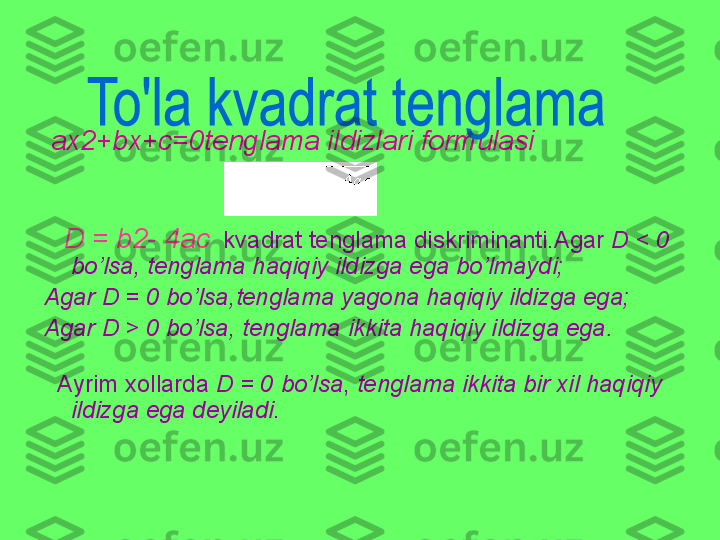   ax2+bx+c=0 tenglama ildizlari formulasi
 
      D = b2- 4ac    kvadrat tenglama diskriminanti.Agar  D < 0  
bo’lsa ,  tenglama haqiqiy ildizga ega bo’lmaydi ;
Agar  D = 0  bo’lsa , tenglama yagona haqiqiy ildizga ega ;
Agar  D > 0  bo’lsa ,  tenglama ikkita haqiqiy ildizga ega .
   Ayrim xollarda  D = 0  bo’lsa ,  tenglama ikkita bir xil haqiqiy 
ildizga ega deyiladi .
       	
                      
