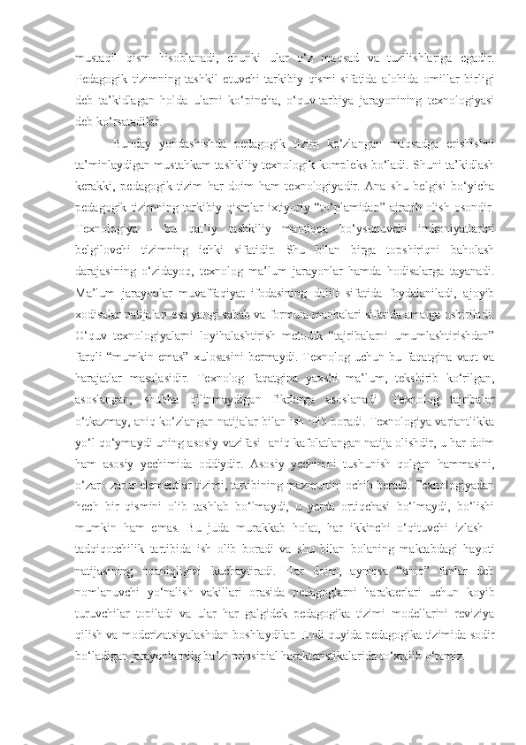 mustaqil   qism   hisoblanadi,   chunki   ular   o‘z   maqsad   va   tuzilishlariga   egadir.
Pedagogik   tizimning   tashkil   etuvchi   tarkibiy   qismi   sifatida   alohida   omillar   birligi
deb   ta’kidlagan   holda   ularni   ko‘pincha,   o‘quv-tarbiya   jarayonining   texnologiyasi
deb ko‘rsatadilar. 
Bunday   yondashishda   pedagogik   tizim   ko‘zlangan   maqsadga   erishishni
ta’minlaydigan mustahkam tashkiliy texnologik kompleks bo‘ladi. Shuni ta’kidlash
kerakki,   pedagogik   tizim   har   doim   ham   texnologiyadir.   Ana   shu   belgisi   bo‘yicha
pedagogik   tizimning   tarkibiy   qismlar   ixtiyoriy  “to‘plamidan”  ajratib   olish   osondir.
Texnologiya   -   bu   qat’iy   tashkiliy   mantiqqa   bo‘ysunuvchi   imkoniyatlarini
belgilovchi   tizimning   ichki   sifatidir.   Shu   bilan   birga   topshiriqni   baholash
darajasining   o‘zidayoq,   texnolog   ma’lum   jarayonlar   hamda   hodisalarga   tayanadi.
Ma’lum   jarayonlar   muvaffaqiyat   ifodasining   dalili   sifatida   foydalaniladi,   ajoyib
xodisalar natijalari esa yangi sabab va formula manbalari sifatida amalga oshiriladi.
O‘quv   texnologiyalarni   loyihalashtirish   metodik   “tajribalarni   umumlashtirishdan”
farqli   “mumkin   emas”   xulosasini   bermaydi.   Texnolog   uchun   bu   faqatgina   vaqt   va
harajatlar   masalasidir.   Texnolog   faqatgina   yaxshi   ma’lum,   tekshirib   ko‘rilgan,
asoslangan,   shubha   qilinmaydigan   fikrlarga   asoslanadi.   Texnolog   tajribalar
o‘tkazmay, aniq ko‘zlangan natijalar bilan ish olib boradi. Texnologiya variantlikka
yo‘l qo‘ymaydi uning asosiy vazifasi -aniq kafolatlangan natija olishdir, u har doim
ham   asosiy   yechimida   oddiydir.   Asosiy   yechimni   tushunish   qolgan   hammasini,
o‘zaro zarur elementlar tizimi, tartibining mazmunini ochib beradi. Texnologiyadan
hech   bir   qismini   olib   tashlab   bo‘lmaydi,   u   yerda   ortiqchasi   bo‘lmaydi,   bo‘lishi
mumkin   ham   emas.   Bu   juda   murakkab   holat,   har   ikkinchi   o‘qituvchi   izlash   -
tadqiqotchilik   tartibida   ish   olib   boradi   va   shu   bilan   bolaning   maktabdagi   hayoti
natijasining   noaniqligini   kuchaytiradi.   Har   doim,   ayniqsa   “aniq”   fanlar   deb
nomlanuvchi   yo‘nalish   vakillari   orasida   pedagoglarni   harakterlari   uchun   koyib
turuvchilar   topiladi   va   ular   har   galgidek   pedagogika   tizimi   modellarini   reviziya
qilish va moderizatsiyalashdan boshlaydilar. Endi quyida pedagogika tizimida sodir
bo‘ladigan jarayonlarniig ba’zi prinsipial harakteristikalarida to‘xtalib o‘tamiz.  