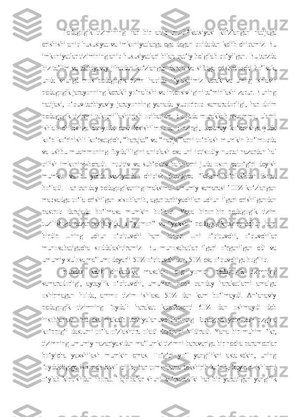 Pedagogik   tizimining   har   bir   aniq   modifikatsiyasi   ko‘zlangan   natijaga
erishishi  aniq hususiyat  va  imkoniyatlarga ega  degan qoidadan kelib chiqamiz. Bu
imkoniyatlar tizimining aniq hususiyatlari bilan qat’iy belgilab qo‘yilgan. Bu tarzda
biz ta’lim  va tarbiyaviy jihatdan ko‘zlangan daraja va sifatga erishmoqchi  bo‘lsak,
unda   shunga   mos   pedagogik   tizim   haqida   o‘ylashimiz   kerak   va   uning   ishlashi
pedagogik jarayonning kerakli yo‘nalishi va intensivligini ta’minlashi zarur. Buning
natijasi,   o‘quv-tarbiyaviy   jarayonning   yanada   yuqoriroq   samaradorligi,   har   doim
pedagogik tizimni  takomillashtirish oqibatidir. Bu  juda murakkab  muammo, ularni
ishlab   chiqishga   dunyoda   endi   kirishilmoqda.   Hozirgi,   umumiy   ko‘rinishga   juda
ko‘p ko‘rinishli  ko‘rsatgich, “harajat” va “natija”larni  to‘plash  mumkin bo‘lmoqda
va ushbu muammoning foydaliligini aniqlash esa uni iqtisodiy nuqtai nazardan hal
qilish   imkonini   beradi.   Intuitiv   va   sub’ektiv   baholarni   juda   oson   noto‘g‘ri   deyish
mumkin   va   bu   yerda   vaziyatdan   chiqish   faqatgina   fikrlarni   to‘plashdan   iborat
bo‘ladi. Har qanday pedagogikaning maksimal umumiy samarasi 100% ko‘zlangan
maqsadga   to‘la   erishilgan   xisoblanib,   agar   tarbiyachilar   uchun   ilgari   erishilgandan
pastroq   darajada   bo‘lmasa   mumkin   bo‘ladi.   Yana   biron-bir   pedagogik   tizim
tuzilishiga   nazar   tashlaylik,   u   “yomon”   va   “yaxshi”   pedagogik   tizim   uchun   ham
birdir.   Uning   uchun   o‘qituvchi   ham   birdir.   Uni   o‘qituvchi,   o‘quvchilar
munosabatigacha   soddalashtiramiz.   Bu   munosabatlar   ilgari   o‘rganilgan   edi   va
umumiy xulosa ma’lum: deyarli 50% o‘qituvchidan, 50% esa o‘quvchiga bog‘liq. 
Bundan   kelib   chiqadiki,   masalan:   eng   yomon   pedagogik   tizimning
samaradorligi,   aytaylik   o‘qituvchi,   umuman   hech   qanday   harakatlarni   amalga
oshirmagan   holda,   ammo   tizim   ishlasa   50%   dan   kam   bo‘lmaydi.   An’anaviy
pedagogik   tizimning   foydali   harakat   koeffitsenti   60%   dan   oshmaydi   deb
hisoblanadi.   Bu   esa   maktab   tarbiyalanuvchilarining   faqatgina   yarmidan   ozgina
ko‘prog‘i   dasturni   to‘la   o‘zlashtira   oladi   deganini   bildiradi.   Yana   bir   muhim   fikr,
tizimning umumiy nazariyasidan ma’lumki tizimni baravariga bir necha parametrlar
bo‘yicha   yaxshilash   mumkin   emas.   To‘g‘ri   yo‘l   yangilikni   asta-sekin,   uning
foydaliligiga   ishonch   hosil   qilib,   har   tomonlama   tekshirib   ko‘rib,   keyingi   ishlarni
o‘ylab   kiritishdan   iborat.   Tajribalar   shuni   ko‘rsatadiki   har   bir   yaratilgan   yangilik 