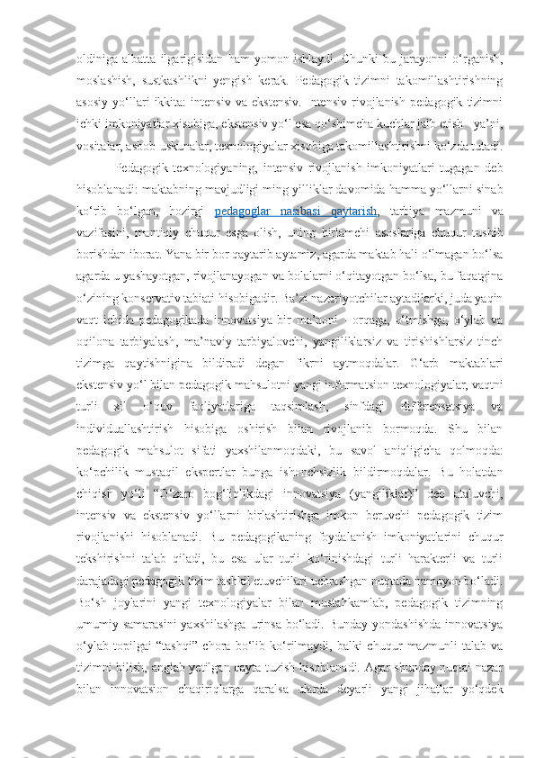 oldiniga   albatta   ilgarigisidan   ham   yomon   ishlaydi.   Chunki   bu   jarayonni   o‘rganish,
moslashish,   sustkashlikni   yengish   kerak.   Pedagogik   tizimni   takomillashtirishning
asosiy   yo‘llari   ikkita:   intensiv   va   ekstensiv.   Intensiv   rivojlanish   pedagogik   tizimni
ichki imkoniyatlar xisobiga, ekstensiv yo‘l esa qo‘shimcha kuchlar jalb etish - ya’ni,
vositalar, asbob-uskunalar, texnologiyalar xisobiga takomillashtirishni ko‘zda tutadi.
Pedagogik   texnologiyaning,   intensiv   rivojlanish   imkoniyatlari   tugagan   deb
hisoblanadi: maktabning mavjudligi ming yilliklar davomida hamma yo‘llarni sinab
ko‘rib   bo‘lgan,   hozirgi   pedagoglar   nasibasi   qaytarish ,   tarbiya   mazmuni   va
vazifasini,   mantiqiy   chuqur   esga   olish,   uning   birlamchi   asoslariga   chuqur   tushib
borishdan iborat. Yana bir bor qaytarib aytamiz, agarda maktab hali o‘lmagan bo‘lsa
agarda u yashayotgan, rivojlanayogan va bolalarni o‘qitayotgan bo‘lsa, bu faqatgina
o‘zining konservativ tabiati hisobigadir. Ba’zi nazariyotchilar aytadilarki, juda yaqin
vaqt   ichida   pedagogikada   innovatsiya   bir   ma’noni   -   orqaga,   o‘tmishga,   o‘ylab   va
oqilona   tarbiyalash,   ma’naviy   tarbiyalovchi,   yangiliklarsiz   va   tirishishlarsiz   tinch
tizimga   qaytishnigina   bildiradi   degan   fikrni   aytmoqdalar.   G‘arb   maktablari
ekstensiv yo‘l bilan pedagogik mahsulotni yangi informatsion texnologiyalar, vaqtni
turli   xil   o‘quv   faoliyatlariga   taqsimlash,   sinfdagi   differensatsiya   va
individuallashtirish   hisobiga   oshirish   bilan   rivojlanib   bormoqda.   Shu   bilan
pedagogik   mahsulot   sifati   yaxshilanmoqdaki,   bu   savol   aniqligicha   qolmoqda:
ko‘pchilik   mustaqil   ekspertlar   bunga   ishonchsizlik   bildirmoqdalar.   Bu   holatdan
chiqish   yo‘li   “O‘zaro   bog‘liqlikdagi   innovatsiya   (yangiliklar)”   deb   ataluvchi,
intensiv   va   ekstensiv   yo‘llarni   birlashtirishga   imkon   beruvchi   pedagogik   tizim
rivojlanishi   hisoblanadi.   Bu   pedagogikaning   foydalanish   imkoniyatlarini   chuqur
tekshirishni   talab   qiladi,   bu   esa   ular   turli   ko‘rinishdagi   turli   harakterli   va   turli
darajadagi pedagogik tizim tashkil etuvchilari uchrashgan nuqtada namoyon bo‘ladi.
Bo‘sh   joylarini   yangi   texnologiyalar   bilan   mustahkamlab,   pedagogik   tizimning
umumiy samarasini  yaxshilashga  urinsa  bo‘ladi. Bunday  yondashishda  innovatsiya
o‘ylab   topilgai   “tashqi”   chora   bo‘lib   ko‘rilmaydi,   balki   chuqur   mazmunli   talab   va
tizimni bilish, anglab yetilgan qayta tuzish hisoblanadi. Agar shunday nuqtai nazar
bilan   innovatsion   chaqiriqlarga   qaralsa   ularda   deyarli   yangi   jihatlar   yo‘qdek 