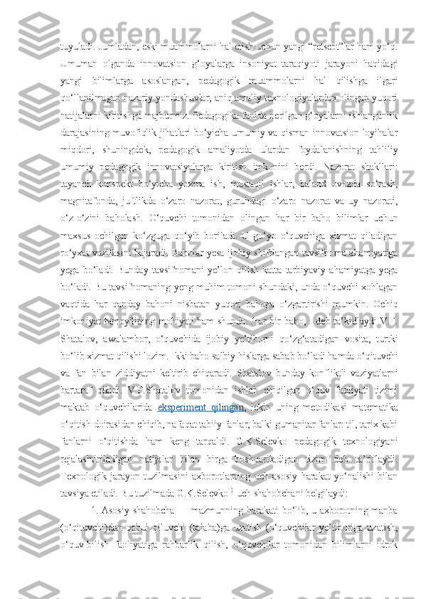 tuyuladi. Jumladan, eski muammolarni hal etish uchun yangi “retsept”lar ham yo‘q.
Umuman   olganda   innovatsion   g‘oyalarga   insoniyat   taraqiyoti   jarayoni   haqidagi
yangi   bilimlarga   asoslangan,   pedagogik   muammolarni   hal   qilishga   ilgari
qo‘llanilmagan nazariy yondashuvlar, aniq amaliy texnologiyalardan olingan yuqori
natijalarni kiritishga majburmiz. Pedagogika fanida berilgan g‘oyalarni ishlanganlik
darajasining muvofiqlik jihatlari bo‘yicha umumiy va qisman innovatsion loyihalar
miqdori,   shuningdek,   pedagogik   amaliyotda   ulardan   foydalanishning   tahliliy
umumiy   pedagogik   innovatsiyalarga   kiritish   imkonini   berdi.   Nazorat   shakllari:
tayanch   konspekt   bo‘yicha   yozma   ish,   mustaqil   ishlar,   baland   ovozda   so‘rash,
magnitafonda,   juftlikda   o‘zaro   nazorat,   guruhdagi   o‘zaro   nazorat   va   uy   nazorati,
o‘z-o‘zini   baholash.   O‘quvchi   tomonidan   olingan   har   bir   baho   bilimlar   uchun
maxsus   ochilgan   ko‘zguga   qo‘yib   boriladi.   U   go‘yo   o‘quvchiga   xizmat   qiladigan
ro‘yxat vazifasini bajaradi. Baholar yesa ijobiy shifrlangan tavsifnoma ahamiyatiga
yega   bo‘ladi.   Bunday   tavsifnomani   ye’lon   qilish   katta   tarbiyaviy   ahamiyatga   yega
bo‘ladi. Bu tavsifnomaning yeng muhim tomoni shundaki, unda o‘quvchi xohlagan
vaqtida   har   qanday   bahoni   nisbatan   yuqori   bahoga   o‘zgartirishi   mumkin.   Ochiq
imkoniyat tamoyilining mohiyati ham shunda. Har bir baho, - deb ta’kidlaydi V.F.
Shatalov,   awalambor,   o‘quvchida   ijobiy   ye’tiborni   qo‘zg‘atadigan   vosita,   turtki
bo‘lib xizmat qilishi lozim. Ikki baho salbiy hislarga sabab bo‘ladi hamda o‘qituvchi
va   fan   bilan   ziddiyatni   keltirib   chiqaradi.   Shatalov   bunday   konfliktli   vaziyatlarni
bartaraf   qiladi.   V.F.Shatalov   tomonidan   ishlab   chiqilgan   o‘quv   faoliyati   tizimi
maktab   o‘quvchilarida   eksperiment   qilingan ,   lekin   uning   metodikasi   matematika
o‘qitish doirasidan chiqib, nafaqat tabiiy fanlar, balki gumanitar fanlar: til, tarix kabi
fanlarni   o‘qitishda   ham   keng   tarqaldi.   G.K.Selevko   pedagogik   texnologiyani
rejalashtiriladigan   natijalar   bilan   birga   boshqariladigan   tizim   deb   ta’riflaydi.
Texnologik   jarayon   tuzilmasini   axborotlarning   uch   asosiy   harakat   yo‘nalishi   bilan
tavsiya etiladi. Bu tuzilmada G.K.Selevko 10
 uch shahobchani belgilaydi: 
1. Asosiy shahobcha — mazmunning harakati bo‘lib, u axborotning manba
(o‘qituvchi)dan   qabul   qiluvchi   (talaba)ga   uzatish   (o‘quvchilar   ye’tiboriga   uzatish,
o‘quv-bilish   faoliyatiga   rahbarlik   qilish,   o‘quvchilar   tomonidan   bilimlarni   idrok 