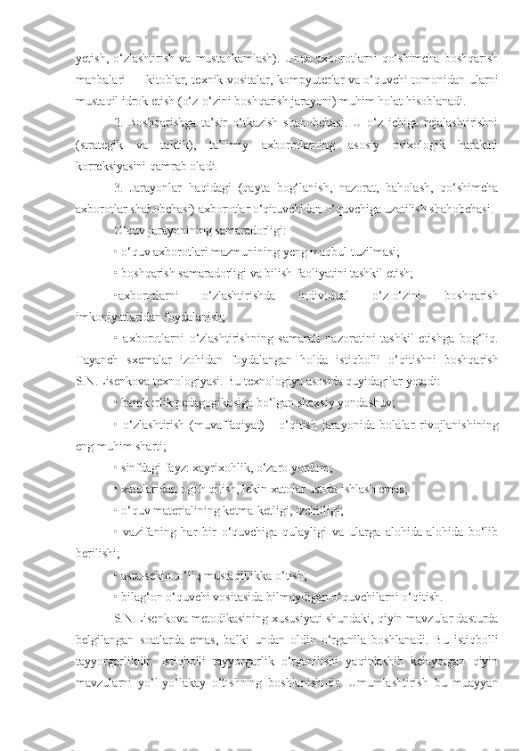 yetish,   o‘zlashtirish   va   mustahkamlash).   Unda   axborotlarni   qo‘shimcha   boshqarish
manbalari — kitoblar, texnik vositalar, kompyuterlar va o‘quvchi tomonidan ularni
mustaqil idrok etish (o‘z-o‘zini boshqarish jarayoni) muhim holat hisoblanadi. 
2.   Boshqarishga   ta’sir   o‘tkazish   shahobchasi.   U   o‘z   ichiga   rejalashtirishni
(strategik   va   taktik),   ta’limiy   axborotlarning   asosiy   psixologik   harakati
korreksiyasini qamrab oladi. 
3.   Jarayonlar   haqidagi   (qayta   bog‘lanish,   nazorat,   baholash,   qo‘shimcha
axborotlar shahobchasi) axborotlar o‘qituvchidan o‘quvchiga uzatilish shahobchasi. 
O‘quv jarayonining samaradorligi: 
• o‘quv axborotlari mazmunining yeng maqbul tuzilmasi; 
• boshqarish samaradorligi va bilish faoliyatini tashkil etish; 
•axborotlarni   o‘zlashtirishda   individual   o‘z-o‘zini   boshqarish
imkoniyatlaridan foydalanish; 
•   axborotlarni   o‘zlashtirishning   samarali   nazoratini   tashkil   etishga   bog‘liq.
Tayanch   sxemalar   izohidan   foydalangan   holda   istiqbolli   o‘qitishni   boshqarish
S.N.Lisenkova texnologiyasi. Bu texnologiya asosida quyidagilar yotadi: 
• hamkorlik pedagogikasiga bo‘lgan shaxsiy yondashuv; 
•   o‘zlashtirish   (muvaffaqiyat)   -   o‘qitish   jarayonida   bolalar   rivojlanishining
eng muhim sharti; 
• sinfdagi fayz: xayrixohlik, o‘zaro yordam; 
• xatolaridan ogoh qilish, lekin xatolar ustida ishlash emas; 
• o‘quv materialining ketma-ketligi, izchilligi; 
•   vazifaning   har   bir   o‘quvchiga   qulayligi   va   ularga   alohida-alohida   bo‘lib
berilishi; 
• asta-sekin to‘liq mustaqillikka o‘tish;
• bilag‘on o‘quvchi vositasida bilmaydigan o‘quvchilarni o‘qitish. 
S.N.Lisenkova metodikasining xususiyati shundaki, qiyin mavzular dasturda
belgilangan   soatlarda   emas,   balki   undan   oldin   o‘rganila   boshlanadi.   Bu   istiqbolli
tayyorgarlikdir.   Istiqbolli   tayyorgarlik   o‘rganilishi   yaqinlashib   kelayotgan   qiyin
mavzularni   yo‘l-yo‘lakay   o‘tishning   boshlanishidir.   Umumlashtirish   bu   muayyan 