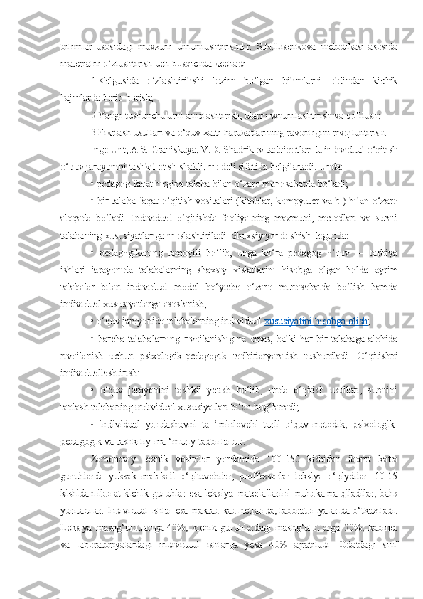 bilimlar   asosidagi   mavzuni   umumlashtirishdir.   S.N.Lisenkova   metodikasi   asosida
materialni o‘zlashtirish uch bosqichda kechadi: 
1.Kelgusida   o‘zlashtirilishi   lozim   bo‘lgan   bilimlarni   oldindan   kichik
hajmlarda berib borish; 
2.Yangi tushunchalarni aniqlashtirish, ularni wnumlashtirish va qo‘llash;
3.Fikrlash usullari va o‘quv xatti-harakatlarining ravonligini rivojlantirish. 
Inge Unt, A.S. Graniskaya, V.D. Shadrikov tadqiqotlarida individual o‘qitish
o‘quv jarayonini tashkil etish shakli, modeli sifatida belgilanadi. Unda: 
• pedagog faqat birgina talaba bilan o‘zaro munosabatda bo‘ladi; 
• bir talaba faqat o‘qitish vositalari (kitoblar, kompyuter va b.) bilan o‘zaro
aloqada   bo‘ladi.   Individual   o‘qitishda   faoliyatning   mazmuni,   metodlari   va   surati
talabaning xususiyatlariga moslashtiriladi. Shaxsiy yondoshish deganda: 
•   pedagogikaning   tamoyili   bo‘lib,   unga   ko‘ra   pedagog   o‘quv   —   tarbiya
ishlari   jarayonida   talabalarning   shaxsiy   xislatlarini   hisobga   olgan   holda   ayrim
talabalar   bilan   individual   model   bo‘yicha   o‘zaro   munosabatda   bo‘lish   hamda
individual xususiyatlarga asoslanish; 
• o‘quv jarayonida talabalarning individual  xususiyatini hisobga olish ; 
•   barcha   talabalarning   rivojlanishigina   emas,   balki   har   bir   talabaga   alohida
rivojlanish   uchun   psixologik-pedagogik   tadbirlaryaratish   tushuniladi.   O‘qitishni
individuallashtirish: 
•   o‘quv   jarayonini   tashkil   yetish   bo‘lib,   unda   o‘qitish   usullari,   suratini
tanlash talabaning individual xususiyatlari bilan bog‘lanadi; 
•   individual   yondashuvni   ta   ‘minlovchi   turli   o‘quv-metodik,   psixologik-
pedagogik va tashkiliy-ma ‘muriy tadbirlardir. 
Zamonaviy   texnik   vositalar   yordamida   100-150   kishidan   iborat   katta
guruhlarda   yuksak   malakali   o‘qituvchilar,   proffcssorlar   leksiya   o‘qiydilar.   10-15
kishidan iborat kichik guruhlar esa leksiya materiallarini muhokama qiladilar, bahs
yuritadilar. Individual ishlar esa maktab kabinetlarida, laboratoriyalarida o‘tkaziladi.
Leksiya   mashg‘ulotlariga   40%,   kichik   guruhlardagi   mashg‘ulotlarga   20%,   kabinet
va   laboratoriyalardagi   individual   ishlarga   yesa   40%   ajratiladi.   Odatdagi   sinf 