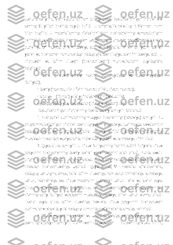 tushunchasi yo‘q, kichik guruhlar ham doimiy emas. Dasturlashtirilgan o‘qitish XX
asrning   50-yillari   boshida   paydo   bo‘ldi.   U   amerikalik   psixolog   B.Skinner 11
  nomi
bilan   bog‘liq.   U   materiallarning   o‘zlashtirilishini   boshqarishning   samaradorligini
oshirishda,   axborotlarni   qismma-qism   uzatishning   muntazam   programmasi   asosiga
qurish   va   uni   nazorat   qilishni   tavsiya   etdi.   V.P.Bespalko   bilish   faoliyatini   tashkil
yetish  va  boshqarish  namunasidagi   pedagogik  texnologiya  tasnifini  tavsiya   etdi.  U
o‘qituvchi   va   ta’lim   oluvchi   (boshqariluvchi)   munosabatlarini   quyidagicha
belgilaydi: 
•   berk-   (o‘quvchilarning   nazorat   qilinmaydigan   va   tuzatilmaydigan
faoliyati); 
• davriy (nazorat, o‘z-of’zini nazorat qilish, o‘zaro nazorat); 
• tarqoq — (frontal) yoki yo‘nalganlik (individuallik); 
• goh (og‘zaki) yoki avtomatlar (o‘quv vositalari) orqali. 
Dasturlashtirilgan o‘qitishning beshta asosiy tamoyili farqlanadi: 
1. Boshqarish qurilmalarining muayyan bosqichliligi (ierarxiya) tamoyili. Bu
programmalashtirilgan o‘qitish texnologiyasining ierarxiya tuzilmasida avvalambor
pedagog   turadi,   va   bu   fanda   dastlabki   umumiy   mo‘ljal   hisoblanadi;   o‘qitishning
murakkab nostandart vaziyatlarida individual yordam va korreksiya o‘rin oladi. 
2. Qayta aloqa tamoyili. U o‘quv faoliyatining har bir tadbiri bo‘yicha o‘quv
jarayonini   boshqarishning   davriy   tashkil   yetish   tizimini   talab   qiladi.   Bunda   awalo
to‘g‘ri aloqa o‘rnatiladi - zaruriy harakat obrazi  to‘g‘risidagi  axborot boshqaruvchi
obektdan   boshqariluvchiga   uzatiladi.   Qayta   aloqa,   V.P.Bespalko   ta’kidlashicha,
pedagog uchungina emas, balki ta’lim oluvchiga ham zarur birinchisiga korreksiya
uchun,   ikkinchisiga   esa   o‘quv   materialini   tushunish   uchun.   Ichki   va   tashqi   qayta
aloqa   ham   mavjud.   Ichki   qayta   aloqa   ta’lim   oluvchilarning   o‘z   natijalarini   va
o‘zining   aqliy   faoliyati   xarakterini   mustaqil   korreksiya   qilish   uchun   xizmat   qiladi.
Tashqi   qayta   aloqa   ta’lim   oluvchiga   bevosita   o‘quv   jarayonini   boshqaruvchi
qurilmalar vositasida yoki pedagog tomonidan ta’sir etishda amalga oshiriladi. 
3. O‘quv materialini  yoritish  va uzatishda  amalga oshiriladigan odimlovchi
texnologik jarayon tamoyili. Odimlovchi o‘quv tadbiri — bu texnologik usul bo‘lib, 