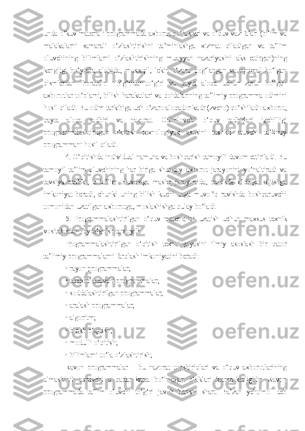 unda o‘kuv materiali programmada axborot bo‘laklari va o‘quv vazifalari (bilim va
malakalarni   samarali   o‘zlashtirishni   ta’minlashga   xizmat   qiladigan   va   ta’lim
oluvchining   bilimlarni   o‘zlashtirishning   muayyan   nazariyasini   aks   ettirgan)ning
kengligi   bo‘yicha   alohida,   mustaqil,   lekin   o‘zaro   bog‘langan   va   optimal   bo‘lgan
qismlardan   iboratdir.   To‘g‘ridan-to‘g‘ri   va   qayta   aloqa   uchun   zarur   bo‘lgan
axborotlar to‘plami, bilish harakatlari va qoidalarining ta’limiy programma odimini
hosil qiladi. Bu odim tarkibiga uch o‘zaro aloqador kadr (zveno) qo‘shiladi: axborot,
qayta   aloqa   tadbiri   va   nazorat.   Odimlovchi   o‘quv   tadbirlari   izchilligi
programmalashtirilgan   o‘qitish   texnologiyasi   asosini   tashkil   etuvchi   ta’limiy
programmani hosil qiladi.
4. O‘qitishda individual namuna va boshqarish tamoyili davom ettiriladi. Bu
tamoyil   ta’lim   oluvchining   har   biriga   shunday   axborot   jarayonini   yo‘naltiradi   va
tavsiya   etadiki,   u   ta’lim   oluvchiga   mashq   jarayonida,   tezlikda   oldinga   siljishga
imkoniyat   beradi,   chunki   uning   bilish   kuchi   unga   muvofiq   ravishda   boshqaruvchi
tomonidan uzatilgan axborotga, moslashishga qulay bo‘ladi. 
5.   Programmalashtirilgan   o‘quv   materialini   uzatish   uchun   maxsus   texnik
vositalardan foydalanish tamoyili.
Programmalashtirilgan   o‘qitish   texnologiyasini   ilmiy   asoslash   bir   qator
ta’limiy programmalarni farqlash imkoniyatini beradi: 
• rayon programmalar; 
• tarmoqlanuvchi programmalar; 
• soddalashtirilgan programmalar; 
• aralash programmalar; 
• algoritm; 
• blokli o‘qitish; 
• modulli o‘qitish; 
• bilimlarni to‘la o‘zlashtirish; 
Ravon   programmalar   –   bu   nazorat   topshiriqlari   va   o‘quv   axborotlarining
almashinib   turuvchi   u   qadar   katta   bo‘lmagan   bloklari   ketma-ketligidir.   Ravon
programmada   ta’lim   oluvchi   to‘g‘ri   javob   berishi   shart.   Ba’zan   yehtimol   deb 