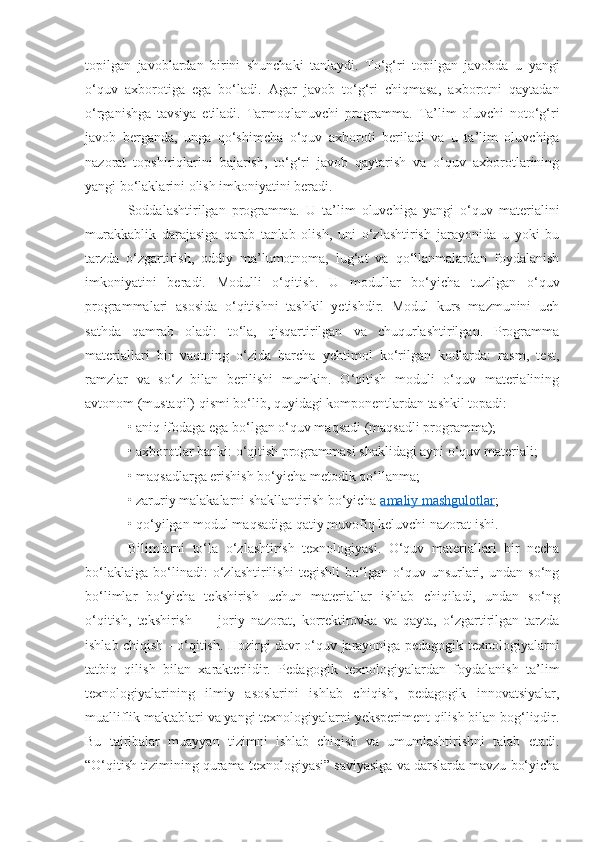 topilgan   javoblardan   birini   shunchaki   tanlaydi.   To‘g‘ri   topilgan   javobda   u   yangi
o‘quv   axborotiga   ega   bo‘ladi.   Agar   javob   to‘g‘ri   chiqmasa,   axborotni   qaytadan
o‘rganishga   tavsiya   etiladi.   Tarmoqlanuvchi   programma.   Ta’lim   oluvchi   noto‘g‘ri
javob   berganda,   unga   qo‘shimcha   o‘quv   axboroti   beriladi   va   u   ta’lim   oluvchiga
nazorat   topshiriqlarini   bajarish,   to‘g‘ri   javob   qaytarish   va   o‘quv   axborotlarining
yangi bo‘laklarini olish imkoniyatini beradi. 
Soddalashtirilgan   programma.   U   ta’lim   oluvchiga   yangi   o‘quv   materialini
murakkablik   darajasiga   qarab   tanlab   olish,   uni   o‘zlashtirish   jarayonida   u   yoki   bu
tarzda   o‘zgartirish,   oddiy   ma’lumotnoma,   lug‘at   va   qo‘llanmalardan   foydalanish
imkoniyatini   beradi.   Modulli   o‘qitish.   U   modullar   bo‘yicha   tuzilgan   o‘quv
programmalari   asosida   o‘qitishni   tashkil   yetishdir.   Modul   kurs   mazmunini   uch
sathda   qamrab   oladi:   to‘la,   qisqartirilgan   va   chuqurlashtirilgan.   Programma
materiallari   bir   vaqtning   o‘zida   barcha   yehtimol   ko‘rilgan   kodlarda:   rasm,   test,
ramzlar   va   so‘z   bilan   berilishi   mumkin.   O‘qitish   moduli   o‘quv   materialining
avtonom (mustaqil) qismi bo‘lib, quyidagi komponentlardan tashkil topadi: 
• aniq ifodaga ega bo‘lgan o‘quv maqsadi (maqsadli programma); 
• axborotlar banki: o‘qitish programmasi shaklidagi ayni o‘quv materiali; 
• maqsadlarga erishish bo‘yicha metodik qo‘llanma; 
• zaruriy malakalarni shakllantirish bo‘yicha  amaliy mashgulotlar ; 
• qo‘yilgan modul maqsadiga qatiy muvofiq keluvchi nazorat ishi. 
Bilimlarni   to‘la   o‘zlashtirish   texnologiyasi.   O‘quv   materiallari   bir   necha
bo‘laklaiga   bo‘linadi:   o‘zlashtirilishi   tegishli   bo‘lgan   o‘quv   unsurlari,   undan   so‘ng
bo‘limlar   bo‘yicha   tekshirish   uchun   materiallar   ishlab   chiqiladi,   undan   so‘ng
o‘qitish,   tekshirish   —   joriy   nazorat,   korrektirovka   va   qayta,   o‘zgartirilgan   tarzda
ishlab chiqish - o‘qitish. Hozirgi davr o‘quv jarayoniga pedagogik texnologiyalarni
tatbiq   qilish   bilan   xarakterlidir.   Pedagogik   texnologiyalardan   foydalanish   ta’lim
texnologiyalarining   ilmiy   asoslarini   ishlab   chiqish,   pedagogik   innovatsiyalar,
mualliflik maktablari va yangi texnologiyalarni yeksperiment qilish bilan bog‘liqdir.
Bu   tajribalar   muayyan   tizimni   ishlab   chiqish   va   umumlashtirishni   talab   etadi.
“O‘qitish tizimining qurama texnologiyasi” saviyasiga va darslarda mavzu bo‘yicha 