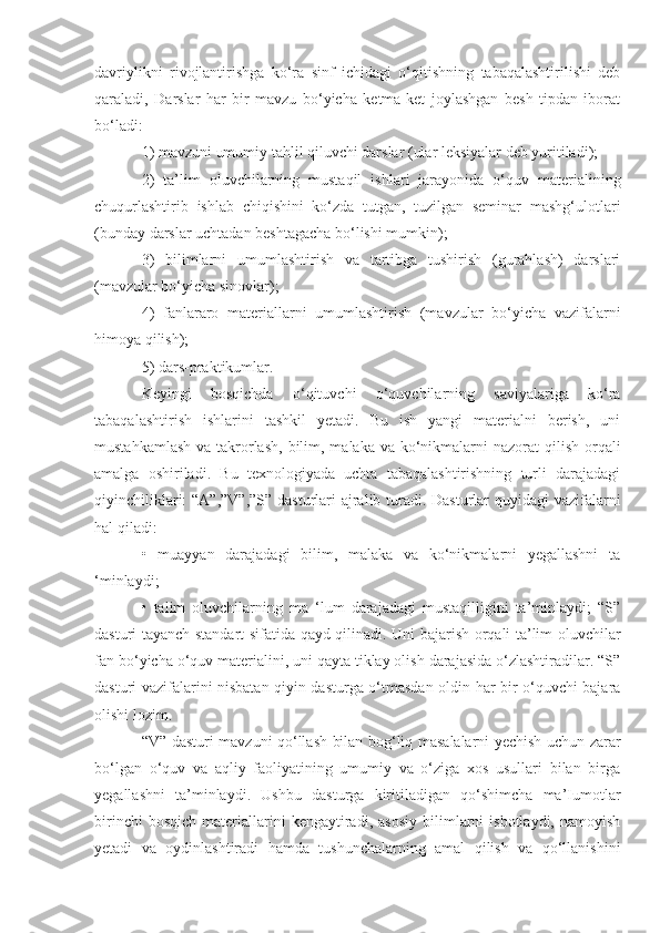 davriylikni   rivojlantirishga   ko‘ra   sinf   ichidagi   o‘qitishning   tabaqalashtirilishi   deb
qaraladi,   Darslar   har   bir   mavzu   bo‘yicha   ketma-ket   joylashgan   besh   tipdan   iborat
bo‘ladi: 
1) mavzuni umumiy tahlil qiluvchi darslar (ular leksiyalar deb yuritiladi); 
2)   ta’lim   oluvchilarning   mustaqil   ishlari   jarayonida   o‘quv   materialining
chuqurlashtirib   ishlab   chiqishini   ko‘zda   tutgan,   tuzilgan   seminar   mashg‘ulotlari
(bunday darslar uchtadan beshtagacha bo‘lishi mumkin); 
3)   bilimlarni   umumlashtirish   va   tartibga   tushirish   (gurahlash)   darslari
(mavzular bo‘yicha sinovlar);
4)   fanlararo   materiallarni   umumlashtirish   (mavzular   bo‘yicha   vazifalarni
himoya qilish); 
5) dars-praktikumlar. 
Keyingi   bosqichda   o‘qituvchi   o‘quvchilarning   saviyalariga   ko‘ra
tabaqalashtirish   ishlarini   tashkil   yetadi.   Bu   ish   yangi   materialni   berish,   uni
mustahkamlash  va takrorlash,  bilim, malaka va ko‘nikmalarni  nazorat  qilish  orqali
amalga   oshiriladi.   Bu   texnologiyada   uchta   tabaqalashtirishning   turli   darajadagi
qiyinchiliklari:  “A”,”V”,”S”  dasturlari ajralib turadi. Dasturlar quyidagi vazifalarni
hal qiladi: 
•   muayyan   darajadagi   bilim,   malaka   va   ko‘nikmalarni   yegallashni   ta
‘minlaydi;
•   talim   oluvchilarning   ma   ‘lum   darajadagi   mustaqilligini   ta’minlaydi;   “S”
dasturi tayanch standart sifatida qayd qilinadi. Uni bajarish orqali ta’lim oluvchilar
fan bo‘yicha o‘quv materialini, uni qayta tiklay olish darajasida o‘zlashtiradilar. “S”
dasturi vazifalarini nisbatan qiyin dasturga o‘tmasdan oldin har bir o‘quvchi bajara
olishi lozim. 
“V” dasturi mavzuni qo‘llash bilan bog‘liq masalalarni yechish uchun zarar
bo‘lgan   o‘quv   va   aqliy   faoliyatining   umumiy   va   o‘ziga   xos   usullari   bilan   birga
yegallashni   ta’minlaydi.   Ushbu   dasturga   kiritiladigan   qo‘shimcha   ma’Iumotlar
birinchi   bosqich   materiallarini   kengaytiradi,   asosiy   bilimlarni   isbotlaydi,   namoyish
yetadi   va   oydinlashtiradi   hamda   tushunchalarning   amal   qilish   va   qo‘llanishini 