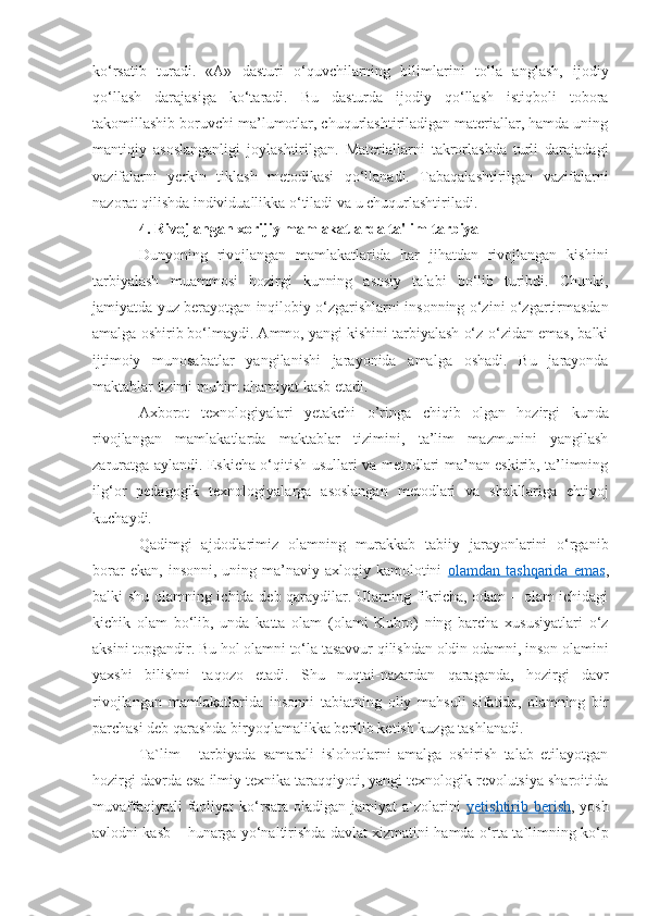 ko‘rsatib   turadi.   «A»   dasturi   o‘quvchilarning   bilimlarini   to‘la   anglash,   ijodiy
qo‘llash   darajasiga   ko‘taradi.   Bu   dasturda   ijodiy   qo‘llash   istiqboli   tobora
takomillashib boruvchi ma’lumotlar, chuqurlashtiriladigan materiallar, hamda uning
mantiqiy   asoslanganligi   joylashtirilgan.   Materiallarni   takrorlashda   turli   darajadagi
vazifalarni   yerkin   tiklash   metodikasi   qo‘llanadi.   Tabaqalashtirilgan   vazifalarni
nazorat qilishda individuallikka o‘tiladi va u chuqurlashtiriladi.
4. Rivojlangan xorijiy mamlakatlarda ta'lim-tarbiya
Dunyoning   rivojlangan   mamlakatlarida   har   jihatdan   rivojlangan   kishini
tarbiyalash   muammosi   hozirgi   kunning   asosiy   talabi   bo‘lib   turibdi.   Chunki,
jamiyatda yuz berayotgan inqilobiy o‘zgarishlarni insonning o‘zini o‘zgartirmasdan
amalga oshirib bo‘lmaydi. Ammo, yangi kishini tarbiyalash o‘z-o‘zidan emas, balki
ijtimoiy   munosabatlar   yangilanishi   jarayonida   amalga   oshadi.   Bu   jarayonda
maktablar tizimi muhim ahamiyat kasb etadi. 
Axborot   texnologiyalari   yetakchi   o’ringa   chiqib   olgan   hozirgi   kunda
rivojlangan   mamlakatlarda   maktablar   tizimini,   ta’lim   mazmunini   yangilash
zaruratga aylandi. Eskicha o‘qitish usullari va metodlari ma’nan eskirib, ta’limning
ilg‘or   pedagogik   texnologiyalarga   asoslangan   metodlari   va   shakllariga   ehtiyoj
kuchaydi.
Qadimgi   ajdodlarimiz   olamning   murakkab   tabiiy   jarayonlarini   o‘rganib
borar   ekan,  insonni,   uning   ma’naviy-axloqiy   kamolotini   olamdan  tashqarida   emas ,
balki shu olamning ichida deb qaraydilar. Ularning fikricha, odam – olam ichidagi
kichik   olam   bo‘lib,   unda   katta   olam   (olami   Kubro)   ning   barcha   xususiyatlari   o‘z
aksini topgandir.  Bu hol olamni to‘la tasavvur qilishdan oldin odamni, inson olamini
yaxshi   bilishni   taqozo   etadi.   Shu   nuqtai-nazardan   qaraganda,   hozirgi   davr
rivojlangan   mamlakatlarida   insonni   tabiatning   oliy   mahsuli   sifatida,   olamning   bir
parchasi deb qarashda biryoqlamalikka berilib ketish kuzga tashlanadi. 
Ta`lim   -   tarbiyada   samarali   islohotlarni   amalga   oshirish   talab   etilayotgan
hozirgi davrda esa ilmiy texnika taraqqiyoti, yangi texnologik revolutsiya sharoitida
muvaffaqiyatli   faoliyat   ko‘rsata  oladigan  jamiyat  a`zolarini   yetishtirib berish , yosh
avlodni kasb – hunarga yo‘naltirishda davlat xizmatini hamda o‘rta ta`limning ko‘p 