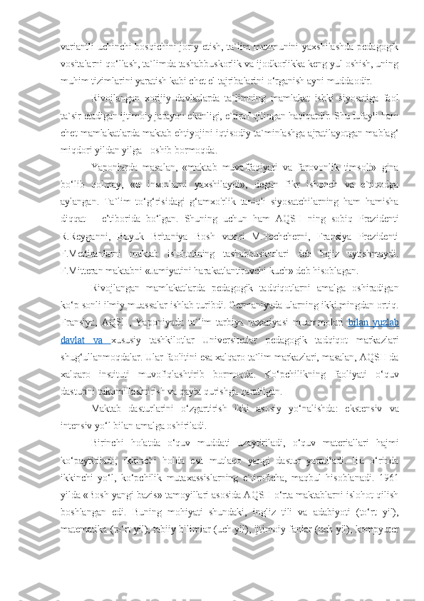 variantli uchinchi bosqichini joriy etish, ta`lim mazmunini yaxshilashda pedagogik
vositalarni qo‘llash, ta`limda tashabbuskorlik va ijodkorlikka keng yul oshish, uning
muhim tizimlarini yaratish kabi chet el tajribalarini o‘rganish ayni muddaodir.
Rivojlangan   xorijiy   davlatlarda   ta`limning   mamlakat   ishki   siyosatiga   faol
ta`sir etadigan ijtimoiy jarayon ekanligi, e`tirof qilingan haqiqatdir. Shu tufayli ham
chet mamlakatlarda maktab ehtiyojini iqtisodiy ta`minlashga ajratilayotgan mablag‘
miqdori yildan yilga - oshib bormoqda. 
Yaponlarda   masalan,   «maktab   muvaffaqiyati   va   farovonlik   timsoli»   gina
bo‘lib   qolmay,   «u   insonlarni   yaxshilaydi»,   degan   fikr   ishonch   va   e`tiqodga
aylangan.   Ta`lim   to‘g‘risidagi   g‘amxo'rlik   taniqli   siyosatchilarning   ham   hamisha
diqqat   –   e’tiborida   bo‘lgan.   Shuning   uchun   ham   AQSH   ning   sobiq   Prezidenti
R.Reyganni,   Buyuk   Britaniya   Bosh   vaziri   M.Techcherni,   Fransiya   Prezidenti
F.Mettiranlarni   maktab   islohotining   tashabbuskorlari   deb   bejiz   aytishmaydi.
F.Mitteran maktabni «Jamiyatini harakatlantiruvchi kuch» deb hisoblagan.
Rivojlangan   mamlakatlarda   pedagogik   tadqiqotlarni   amalga   oshiradigan
ko‘p sonli ilmiy muassalar ishlab turibdi. Germaniyada ularning ikki mingdan ortiq.
Fransiya,   AQSH,   Yaponiyada   ta`lim   tarbiya   nazariyasi   muammolari   bilan   yuzlab
davlat   va   xususiy   tashkilotlar   Universitetlar   pedagogik   tadqiqot   markazlari
shug‘ullanmoqdalar. Ular faolitini esa xalqaro ta`lim markazlari, masalan, AQSH da
xalqaro   instituti   muvofiqlashtirib   bormoqda.   Ko‘pchilikning   faoliyati   o‘quv
dasturini takomillashtirish va qayta qurishga qaratilgan. 
Maktab   dasturlarini   o‘zgartirish   ikki   asosiy   yo‘nalishda:   ekstensiv   va
intensiv yo‘l bilan amalga oshiriladi.
Birinchi   holatda   o‘quv   muddati   uzaytiriladi,   o‘quv   materiallari   hajmi
ko‘paytiriladi;   ikkinchi   holda   esa   mutlaqo   yangi   dastur   yaratiladi.   Bu   o‘rinda
ikkinchi   yo‘l,   ko‘pchilik   mutaxassislarning   e`tiroficha,   maqbul   hisoblanadi.   1961
yilda «Bosh yangi bazis» tamoyillari asosida AQSH o‘rta maktablarni islohot qilish
boshlangan   edi.   Buning   mohiyati   shundaki,   ingliz   tili   va   adabiyoti   (to‘rt   yil),
matematika (to‘rt yil), tabiiy bilimlar (uch yil), ijtimoiy fanlar (uch yil), kompyuter 