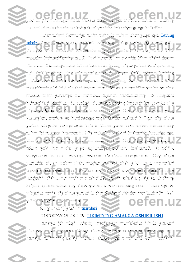 yoki   bog‘liq   bo‘lmagan   holda   maxsus   dastur   asosida   o‘qitiladi   bunda   bolalarning
ota-onalari maktab tipini tanlash yoki o‘zgartirish imkoniyatiga ega bo‘ladilar. 
Hunar   ta`limi   Germaniya   ta`lim   tizimida   muhim   ahamiyatga   ega.   Buning
sababi ,   Germaniyada   yuqori   malakali   ishchilarga   bo‘lgan   talabning   kuchliligidir.
To‘liqsiz   o‘rta   maktabni   bitiruvchilarning   (9-10-sinflar)   79   foizi,   to‘liq   o‘rta
maktabni   bitiruvchilarning  esa   20  foizi  hunar  ta`limi  tizimida  bilim   olishni  davom
ettiradilar. Germaniya hunar ta`limi tizimi turli tipdagi o‘quv yurtlari va o‘qitishning
turli   shakllariga   ega.   Eng   ko‘p   tarqalgan   va   rivojlangan   shakli   hunar   ta`limining
―Dual   tizimidir.   Bu   tizimda   tayanch   maktablarning   50   foizi   va   to‘liq   o‘rta
maktablarning 16 foizi o‘qishni davom ettiradi.Maxsus hunar bilim yurtlari va o‘rta
maxsus   bilim   yurtlariga   bu   mamlakat   tayanch   maktablarining   25   foizgacha
bitiruvchilari   kiradilar.   Bu   turdagi   o‘quv   yurtlarining   bitiruvchilari   texnika   oliy
o‘quv   yurtlarida   o‘qishni   davom   ettirishlari   mumkin.   Oliy   ta`lim   muassasalarining
xususiylari,   cherkov   va   bundesvegga   tegishlilaridan   tashqari   bo‘lgan   oliy   o‘quv
yurtlari   viloyatlar   boshqaruvida   bo‘ladi.   Ularni   yerlar   bosh   rahbari   nomidan   oliy
ta`lim   federatsiyasi   boshqaradi.   Oliy   maktab   o‘z-o‘zini   boshqarish   huquqiga   ega.
Ular   qonun   doirasida   o‘z   ustavlarini   qabul   qiladilar   Oliy   o‘quv   yurtini   shtatdagi
rektor   yoki   bir   necha   yilga   saylanadiganPrezident   boshqaradi.   Ko‘pchilik
viloyatlarda   talabalar   mustaqil   ravishda   o‘z-o‘zini   boshqaradilar.   Oliy   o‘quv
yurtlarida   o‘qish   diplom   olish,   magistr   unvonini   olish   yoki   davlat   imtihonlari
topshirish bilan yakunlanadi. Shundan keyin o‘qishni davom ettirib, doktorlik ilmiy
darajasini   olish   uchun   imtihon   topshiriladi.   Ta`lim   sohasidagi   siyosat   aholining
ko‘plab   qatlami   uchun   oliy   o‘quv   yurtlari   darvozasini   keng   oshdi.   Federatsiya   va
viloyatlar   nemis   oliy   o‘quv   yurtlarida   chet   elliklar   o‘qishidan   manfaatdordir.   1991
yili ular 76000 ni tashkil etgan.
5 . Ilg‘or xorijiy  ta’lim  tizimlari
FRANSIYADA TA’LIM  TIZIMINING AMALGA OSHIRILISHI  
Fransiya   jahondagi   iqtisodiy   rivojlangan   mamlakatlar   ichida   yetakchi
o`rinlardan   birini   egallaydi.   Uning   ta’lim   tizimi   ham   qadimiy   va   boy   tarixga   ega.
Fransiya   ta’limining   asosiy   maqsadi   shaxsni   har   tomonlama   kamol   topishini 