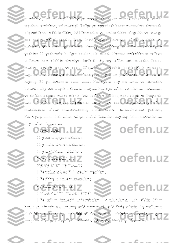 ta’minlash,   uni   mustaqil   faoliyatga   tayyorlash,   bozor   munosabatlarining   kamol
topishini taminlash, uni mustaqil faoliyatga tayyorlash bozor munosabati sharoitida
o`quvchilarni   tadbirkorlikka,   ishbilarmonlik   va   omilkorlikka   o`rgatish   va   shunga
xos   kasbga   yo`naltirishdan   iborat.   Boshlang`ich   sinflardagi   o`qish   ertalabki   va
tushdan keyingi qismlarga bo`linadi. Fransiyada boshlang`ich ta’lim maktablariga 6
yoshdan   11   yoshgacha   bo`lgan   bolalar   jalb   etiladi.   Fransuz   maktablarida   nafosat
ta’limiga   ham   alohida   ahamiyat   beriladi.   Bunday   ta’lim   uch   tartibdan   iborat:
musiqa,   tasviriy   sanat   va   sport.   O`quvchilar   11yoshda   boshlang`ich   maktabni
tugallab  o`rta  maktabga  o`tadilar.  Fransiyada  oliy  ta’lim  professional   ta’lim  berish
keyingi   20   yil   davomida   qaror   topdi.   Fransiyada   oliy   ma’lumot   va   ixtisoslik
beruvchi   oliy   texnologik   institutlar   mavjud.   Fransiya   ta’lim   tizimlarida   maktabdan
va sinfdan tashqari muassasalar ko`zda tutilmagan. Biroq maktablarda va liseylarda
turli   to`garaklar   mavjud.   O`quvchilar   uchun   turli   sport   seksiyalari   sayohatlar,
musobaqalar   o`quv   muassasasining   o`zida   tashkil   etiladi.Fransuz   yoshlari,
Fransiyaga bilim olish uchun kelgan chet el fuqarolari quyidagi bilim maskanlarida
oliy ma’lumot oladilar:
Universitetlar; 
Oliy texnologiya maktablari;
Oliy muhandislik maktablari; 
Oliy arxitektura maktablari;
Oliy tijorat maktablari; 
Siyosiy fanlar oliy maktabi;
Oliy pedagogik va filologiya bilimgohlari; 
Oliy tibbiyot o`quv muassasalari;
Oliy badiiy maktablar; 
O`zluksiz ta’lim [malaka oshirish]
Oliy   ta’lim   beruvchi   universitetlar   o`z   talabalariga   uch   siklda   bilim
beradilar. Birinchi sikl  umumiy yoki biror texnik yoki ilmiy sohada oliy ma’lumot
olish   bilan   yakunlanib,   o`qish   ikki   yil   davom   etadi.   Talabalar   uni   metriz,   magistr
darajalari bilan yakunlaydilar. Uchinchi siklda o`qish bir ikki yil davom etadi.  